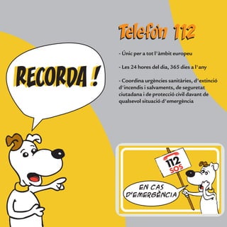 - Únic per a tot l'àmbit europeu
- Les 24 hores del dia, 365 dies a l'any
- Coordina urgències sanitàries, d'extinció
d'incendis i salvaments, de seguretat
ciutadana i de protecció civil davant de
qualsevol situació d'emergència
RECORDA !RECORDA !
Telefon 112Telefon 112
En cas
d'emergència
 