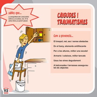 LAMAJORIADECAIGUDES
SÓNALACUINA,IEL75%
AFECTENLAGENTGRAN
sabies que...
CAIGUDES I
TRAUMATISMES
CAIGUDES I
TRAUMATISMES
El trespol, net, sec i sense obstacles
En el bany, elements antilliscants
Per a les altures, millor una escala!
Armaris i calaixos, millor tancats
Usau les eines degudament
A balconades i terrasses assegurau
bé els objectes
Com a prevencio...
 