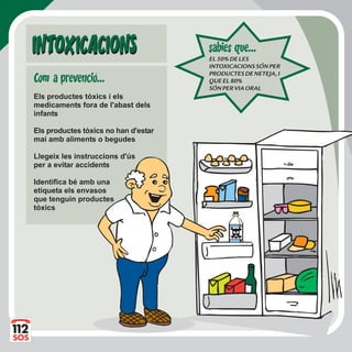 Els productes tòxics i els
medicaments fora de l'abast dels
infants
Els productes tòxics no han d'estar
mai amb aliments o begudes
Llegeix les instruccions d'ús
per a evitar accidents
Identifica bé amb una
etiqueta els envasos
que tenguin productes
tòxics
INTOXICACIONSINTOXICACIONS EL50%DELES
INTOXICACIONSSÓNPER
PRODUCTESDENETEJA,I
QUEEL80%
SÓNPERVIAORAL
sabies que...
Com a prevencio...
 