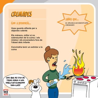 Usau guants aïllants per a
objectes calents
Els mànecs, millor si no
sobresurten de la cuina; i els
mistos i els encenedors fora de
l'abast dels infants
Convindria tenir un extintor a la
cuina
CREMADESCREMADES
EL10%DELSACCIDENTSSÓN
CREMADES
sabies que...
SAPS QUE NO S'HA DESAPS QUE NO S'HA DE
TIRAR AIGUA A UNATIRAR AIGUA A UNA
PPAELLA EN FLAMES???AELLA EN FLAMES???
TTAPAPA-LA!!!!A-LA!!!!
Com a prevencio...
 