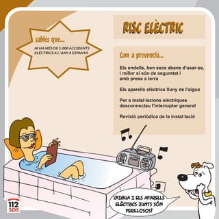 RISC ELECTRICRISC ELECTRIC
Els endolls, ben secs abans d'usar-se,
i millor si són de seguretat i
amb presa a terra
Els aparells elèctrics lluny de l'aigua
Per a instal·lacions elèctriques
desconnectau l'interruptor general
Revisió periòdica de la instal·lació
LL''aIgua I ELS aparaIgua I ELS aparellsells
elèctrics JUNTS SÓNelèctrics JUNTS SÓN
perillosos!perillosos!
HIHAMÉSDE5.000ACCIDENTS
ELÈCTRICSAL'ANYAESPANYA
sabies que...
Com a prevencio...
 