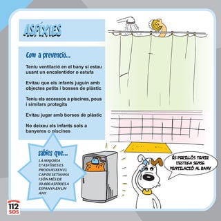 ÉS PERILLÓS TENIRÉS PERILLÓS TENIR
LL'ESTUFA SENSE'ESTUFA SENSE
VENTILACIÓ AL BANYVENTILACIÓ AL BANY
Teniu ventilació en el bany si estau
usant un encalentidor o estufa
Evitau que els infants juguin amb
objectes petits i bosses de plàstic
Teniu els accessos a piscines, pous
i similars protegits
Evitau jugar amb borses de plàstic
No deixeu els infants sols a
banyeres o piscines
ASFIXIESASFIXIES
LAMAJORIA
D'ASFÍXIESES
PRODUEIXENEL
CAPDESETMANA
ISÓNMÉSDE
30.000ASFÍXIESA
ESPANYAENUN
ANY
sabies que...
Com a prevencio...
 