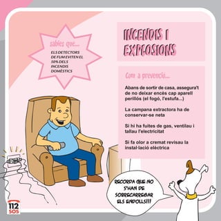INCENDIS I
EXPLOSIONS
INCENDIS I
EXPLOSIONS
Abans de sortir de casa, assegura't
de no deixar encès cap aparell
perillós (el fogó, l'estufa...)
La campana extractora ha de
conservar-se neta
Si hi ha fuites de gas, ventilau i
tallau l'electricitat
Si fa olor a cremat revisau la
instal·lació elèctrica
ELSDETECTORS
DEFUMEVITENEL
50%DELS
INCENDIS
DOMÈSTICS
sabies que...
RecorRecorda que noda que no
s'han des'han de
sobrsobrecarrecarregaregar
els endolls!!!els endolls!!!
Com a prevencio...
 