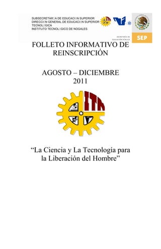 SUBSECRETARÍA DE EDUCACIÓN SUPERIOR
DIRECCIÓN GENERAL DE EDUCACIÓN SUPERIOR
TECNOLÓGICA
INSTITUTO TECNOLÓGICO DE NOGALES




FOLLETO INFORMATIVO DE
     REINSCRIPCIÓN

     AGOSTO – DICIEMBRE
            2011




“La Ciencia y La Tecnología para
   la Liberación del Hombre”
 
