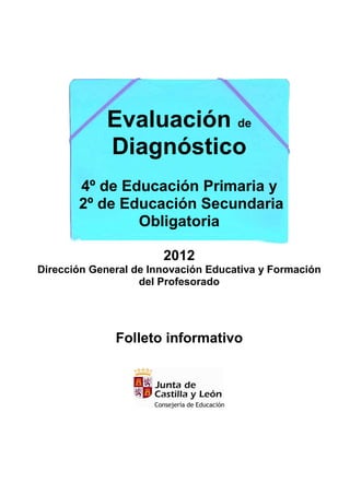 Evaluación de
            Diagnóstico
       4º de Educación Primaria y
       2º de Educación Secundaria
               Obligatoria

                       2012
Dirección General de Innovación Educativa y Formación
                   del Profesorado




              Folleto informativo
 