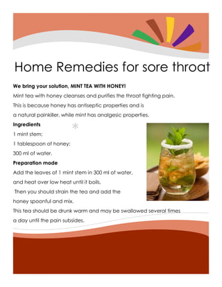 *
Home Remedies for sore throat
We bring your solution, MINT TEA WITH HONEY!
Mint tea with honey cleanses and purifies the throat fighting pain.
This is because honey has antiseptic properties and is
a natural painkiller, while mint has analgesic properties.
Ingredients
1 mint stem;
1 tablespoon of honey;
300 ml of water.
Preparation mode
Add the leaves of 1 mint stem in 300 ml of water,
and heat over low heat until it boils.
Then you should strain the tea and add the
honey spoonful and mix.
This tea should be drunk warm and may be swallowed several times
a day until the pain subsides.
 