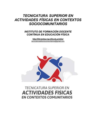 TECNICATURA SUPERIOR EN
ACTIVIDADES FÍSICAS EN CONTEXTOS
SOCIOCOMUNITARIOS
INSTITUTO DE FORMACIÓN DOCENTE
CONTÍNUA EN EDUCACIÓN FÍSICA
http://ifdviedma.rng.infd.edu.ar/sitio/
tecnicaturaafsociocomunitarios@gmail.com
 