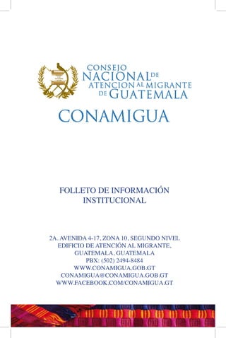 FOLLETO DE INFORMACIÓN
INSTITUCIONAL
2A. AVENIDA 4-17, ZONA 10, SEGUNDO NIVEL
EDIFICIO DE ATENCIÓN AL MIGRANTE,
GUATEMALA, GUATEMALA
PBX: (502) 2494-8484
WWW.CONAMIGUA.GOB.GT
CONAMIGUA@CONAMIGUA.GOB.GT
WWW.FACEBOOK.COM/CONAMIGUA.GT
 
