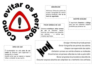 SEGURIDADE
Antivirus, filtros de control de
acceso e programas de control
paterno axudarán a ter un bo
nivel de seguridade.
FIXAR NORMAS DE USO
Debemos establecer unhas normas
de uso de Internet: limitar
horarios, non comprar sen consultar
aos maiores, … e outras que
creamos oportunas..
ZONA DE USO
É recomendable ter unha zona de uso
común de Internet, para supervisar a
navegación e o tempo.
Convén evitar que os rapaces e rapazas
teñan o ordendor no seu cuarto.
MANTER DIÁLOGO
É importante fomentar o diálogo
para que nos comenten calquera
problema que puideran ter.
-Divulgar información privada persoal.
-Enviar fotografías sen permiso dos adultos.
-Comprar sen supervisión dun adulto.
-Contestar correos con contido ofensivo ou incómodos.
-Encontrarnos con persoas coñecidas na rede ou polo móbil.
-Baixar programas de procedencia descoñecida.
-Executar arquivos adxuntos sen comprobar se o remitente é de confianza.
 
