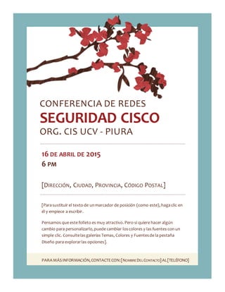 PARAMÁSINFORMACIÓN,CONTACTECON:[NOMBREDELCONTACTO]AL[TELÉFONO]
CONFERENCIA DE REDES
SEGURIDAD CISCO
ORG. CIS UCV - PIURA
16 DE ABRIL DE 2015
6 PM
[DIRECCIÓN, CIUDAD, PROVINCIA, CÓDIGO POSTAL]
[Parasustituir el texto de unmarcador de posición (como este), hagaclic en
él y empiece a escribir.
Pensamos que este folleto es muy atractivo. Pero si quiere hacer algún
cambio para personalizarlo,puede cambiar loscolores y las fuentes con un
simple clic. Consultelasgalerías Temas, Colores y Fuentesde la pestaña
Diseño para explorarlas opciones].
 