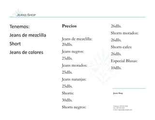Jeans Shop


Tenemos:             Precios               26dlls.
                                           Shorts morados:
Jeans de mezclilla
                     Jeans de mezclilla:   26dlls.
Short                20dlls.
                                           Shorts cafes:
Jeans de colores     Jeans negros:
                                           26dlls.
                     25dlls.
                                           Especial Blusas:
                     Jeans morados:
                                           10dlls.
                     25dlls.
                     Jeans naranjas:
                     25dlls.
                     Shorts:                Jeans Shop


                     30dlls.
                     Shorts negros:         Teléfono: 555-555-5555
                                            Fax: 555-555-5555
                                            Correo: alguien@example.com
 