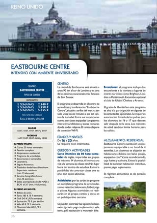 reino unido




EAStbouRnE cEntRE
intensivo con ambiente universitario

                                          cEntRo
                 cEntRo                   La ciudad de Eastbourne está situada a       Excursiones: el programa incluye dos
       EASTBOURNE cENTRE                  unos 90 km al sur de Londres y es uno        excursiones a la semana a lugares de
            tIPo DE cuRSo                 de los destinos vacacionales más famosos     interés turístico como Brighton, Lon-
                                          de East Sussex.                              dres o Portsmouth. Excursión opcional
               IntEnSIVo                                                               al club de fúltbol Chelsea o Arsenal.
     2 SEmAnAS              2.940 €       El programa se desarrolla en el centro de
     3 SEmAnAS              3.950 €       aprendizaje y conferencias “Eastbourne       El grado de libertad en este programa
     4 SEmAnAS              5.555 €       Centre”, situado a orillas del mar y a tan   es alto y la participación en algunas de
          FECHAS	DEL	CurSo                sólo unos pocos minutos a pie del cen-       las actividades opcionales. Se requerirá
                                          tro de la ciudad. Entre sus instalaciones    autorización firmada de los padres para
        Entre el 03/07 y el 13/08
                                          cuenta con clases equipadas con pizarras     los alumnos de 16 y 17 que deseen
                                          interactivas, biblioteca y zonas comunes     salir después de la cena. Los menores
                 SALIDAS                  donde poder relajarse. El centro dispone     de edad tendrán límite horario para
     03/07, 10/07, 17/07, 24/07 y 31/07   de conexión WI-FI.                           las salidas.
                REgRESOS
     16/07, 23/07, 30/07, 06/08 y 13/08   EDADES Y nIVELES
                                          De 16 a 20 años.                             ALoJAmIEnto: RESIDEncIAL
 EL pREcIO INcLUYE:                       Se requiere nivel intermedio.                Eastbourne Centre cuenta con un alo-
 Æ Curso: 20 horas semanales.                                                          jamiento equiparable a un hotel de 4
 Æ Pensión completa.                      cuRSoS Y ActIVIDADES                         estrellas. Los alumnos se alojarán en
 Æ Alojamiento: residencial.              curso intensivo de 20 horas sema-            habitaciones dobles con baño propio,
 Æ Programa de actividades.
                                          nales de inglés, impartidas en grupos        equipadas con TV, aire acondicionado,
 Æ Excursiones: 2 semanales.
 Æ Lavandería.                            de máximo 14 alumnos. Al menos una           caja fuerte y cafetera. Existe la posibi-
 Æ Seguro Asistencia.                     vez a la semana, las clases tendrán lugar    lidad de solicitar habitación individual,
 Æ Traslados desde/hasta Heathrow.        fuera del centro de estudios. Existe la      previo pago suplemento.
   Supervisor residente                   posibilidad de contratar clases one to
   (mín. 15 alumnos).                     one, con coste adicional.                    El régimen alimenticio es de pensión
 Æ Servicio fotográfico Astex.
                                                                                       completa.
   (mín.15 alumnos).
 Æ Salida acompañada desde MAD o          Actividades: por las tardes se propone
   BCN el 3/7 (min. 10 alumnos).          un completo programa de actividades
                                          como: natación, baloncesto, fútbol, yoga
 EL pREcIO NO INcLUYE:
                                          o pilates. Algunas actividades se reali-
 Æ Billete de avión.                      zarán en el propio centro y otras en
 Æ Tenis: 185 € /6 h semana.
 Æ Golf: 245 € /6 h semana.
                                          un polideportivo cercano.
 Æ Equitación: 75 € por sesión.
 Æ Vela: 60 € /2 h semana.                Se pueden contratar las siguientes clases
 Æ Mountain bike: 60 € /2 h               extra (previo pago suplemento): vela,
   semana.                                tenis, golf, equitación o mountain bike.

26
 