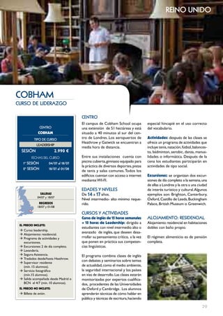 reino unido




cobHAm
curso de liderazgo

                                        cEntRo
                                        El campus de Cobham School ocupa            especial hincapié en el uso correcto
               cEntRo                   una extensión de 51 hectáreas y está        del vocabulario.
              cOBHAM                    situado a 40 minutos al sur del cen-
           tIPo DE cuRSo                tro de Londres. Los aeropuertos de          Actividades: después de las clases se
                                        Heathrow y Gatwick se encuentran a          ofrece un programa de actividades que
             LEADERSHIP
                                        media hora de distancia.                    incluye tenis, natación, fútbol, balonces-
  SESIón                  2.990 €                                                   to, bádminton, aerobic, danza, manua-
         FECHAS	DEL	CurSo               Entre sus instalaciones cuenta con          lidades o informática. Después de la
   1º SESIón           04/07 al 18/07   piscina cubierta, gimnasio equipado para    cena los estudiantes participarán en
                                        la práctica de diversos deportes, pistas    actividades de tipo social.
   2º SESIón           18/07 al 01/08
                                        de tenis y salas comunes. Todos los
                                        edificios cuentan con acceso a internet     Excursiones: se organizan dos excur-
                                        mediante WI-FI.                             siones de día completo a la semana, una
                                                                                    de ellas a Londres y la otra a una ciudad
                                        EDADES Y nIVELES                            de interés turístico y cultural. Algunos
                SALIDAS                 De 14 a 17 años.                            ejemplos son: Brighton, Canterbury,
              04/07 y 18/07
                                        Nivel intermedio- alto mínimo reque-        Oxford, Castillo de Leeds, Buckingham
               REgRESOS                 rido.                                       Palace, British Museum o Greenwich.
              18/07 y 01/08

                                        cuRSoS Y ActIVIDADES
                                        curso de inglés de 15 horas semanales       ALoJAmIEnto: RESIDEncIAL
                                        + 15 horas de Leadership: dirigido a        Alojamiento residencial en habitaciones
 EL pREcIO INcLUYE:
                                        estudiantes con nivel intermedio alto o     dobles con baño propio.
 Æ Curso: leadership.
                                        avanzado de inglés, que deseen desa-
 Æ Alojamiento: residencial.
 Æ Programa de actividades y            rrollar su pensamiento crítico, a la vez    El régimen alimenticio es de pensión
   excursiones.                         que ponen en práctica sus competen-         completa.
 Æ Excursiones: 2 de día completo.      cias lingüísticas.
 Æ Lavandería.
 Æ Seguro Asistencia.                   El programa combina clases de inglés
 Æ Traslados desde/hasta Heathrow.
                                        con debates y seminarios sobre temas
 Æ Supervisor residente
   (mín. 15 alumnos).                   de actualidad, como el medio ambiente,
 Æ Servicio fotográfico                 la seguridad internacional y los países
   (mín.15 alumnos).                    en vías de desarrollo. Las clases estarán
 Æ Salida acompañada desde Madrid o     monitorizadas por expertos cualifica-
   BCN el 4/7 (min. 10 alumnos).        dos, procedentes de las Universidades
 EL pREcIO NO INcLUYE:                  de Oxford y Cambridge. Los alumnos
 Æ Billete de avión.                    aprenderán técnicas de cómo hablar en
                                        público y técnicas de escritura, haciendo

                                                                                                                          29
 