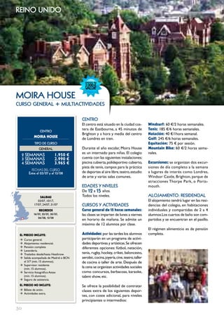 reino unido




moIRA HouSE
curso general                + multiactividades

                                       cEntRo
                                       El centro está situado en la ciudad cos-         windsurf: 60 €/2 horas semanales.
                                       tera de Eastbourne, a 45 minutos de              Tenis: 185 €/6 horas semanales.
                cEntRo
                                       Brighton y a hora y media del centro             Natación: 40 €/1hora semanal.
           MOIRA HOUSE
                                       de Londres en tren.                              golf: 245 €/6 horas semanales.
            tIPo DE cuRSo                                                               Equitación: 75 € por sesión.
               GEnERAL                 Durante el año escolar, Moira House              Mountain Bike: 60 €/2 horas sema-
                                       es un internado para niñas. El colegio           nales.
     2 SEmAnAS              1.950 €
     3 SEmAnAS              2.990 €    cuenta con las siguientes instalaciones:
     4 SEmAnAS              3.965 €    piscina cubierta, polideportivo cubierto,        Excursiones: se organizan dos excur-
                                       pista de tenis, campos para la práctica          siones de día completo a la semana
          FECHAS	DEL	CurSo
       Entre el 03/07 y el 13/08       de deportes al aire libre, teatro, estudio       a lugares de interés como Londres,
                                       de arte y varias salas comunes.                  Windsor Castle, Brighton, parque de
                                                                                        atracciones Thorpe Park, o Ports-
                                       EDADES Y nIVELES                                 mouth.
                                       De 12 a 15 años.
               SALIDAS                 Todos los niveles.                               ALoJAmIEnto: RESIDEncIAL
              03/07, 10/17,                                                             El alojamiento tendrá lugar en las resi-
           17/07, 24/07, 31/07         cuRSoS Y ActIVIDADES                             dencias del colegio, en habitaciones
               REgRESOS                curso general de 15 horas semanales:             individuales y compartidas de 2 a 4
           16/07, 23/07, 30/07,        las clases se imparten de lunes a viernes        alumnos.Los cuartos de baño son com-
              06/08, 13/08
                                       en horario de mañana. Se admite un               partidos y se encuentran en el pasillo.
                                       máximo de 12 alumnos por clase.
                                                                                        El régimen alimenticio es de pensión
 EL pREcIO INcLUYE:                    Actividades: por las tardes los alumnos          completa.
 Æ Curso: general.                     participarán en un programa de activi-
 Æ Alojamiento: residencial.           dades deportivas y artísticas. Se ofrecen
 Æ Pensión: completa                   diferentes opciones: fútbol, natación,
 Æ Lavandería.
 Æ Traslados desde/hasta Heathrow.     tenis, rugby, hockey, criket, baloncesto,
 Æ Salida acompañada de Madrid o BCN   aerobic, cocina, joyería, cine, teatro, taller
   el 3/7 (mín. 15 alumnos).           de cocina o taller de arte. Después de
 Æ Supervisor residente
   (mín. 15 alumnos).
                                       la cena se organizan actividades sociales
 Æ Servicio fotográfico Astex          como concursos, barbacoas, karaoke,
   (mín. 15 alumnos).                  talent show, etc.
 Æ Seguro de asistencia.
 EL pREcIO NO INcLUYE:                 Se ofrece la posibilidad de contratar
 Æ Billete de avión.                   clases extra de los siguientes depor-
 Æ Actividades extra.
                                       tes, con coste adicional, para niveles
                                       principiantes o intermedios:

30
 