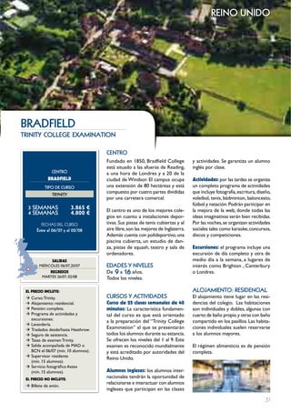 reino unido




bRADFIELD
trinity college examination

                                     cEntRo
                                     Fundado en 1850, Bradfield College           y actividades. Se garantiza un alumno
                                     está situado a las afueras de Reading,       inglés por clase.
               cEntRo                a una hora de Londres y a 20 de la
             BRADFIELD               ciudad de Windsor. El campus ocupa           Actividades: por las tardes se organiza
           tIPo DE cuRSo             una extensión de 80 hectáreas y está         un completo programa de actividades
                                     compuesto por cuatro partes divididas        que incluye fotografía, escritura, diseño,
               tRYnItY
                                     por una carretera comarcal.                  voleibol, tenis, bádminton, baloncesto,
                                                                                  fútbol y natación. Podrán participar en
  3 SEmAnAS              3.865 €     El centro es uno de los mejores cole-        la mejora de la web, donde todas las
  4 SEmAnAS              4.800 €
                                     gios en cuanto a instalaciones depor-        ideas imaginativas serán bien recibidas.
         FECHAS	DEL	CurSo            tivas. Sus pistas de tenis cubiertas y al    Por las noches, se organizan actividades
       Entre el 06/07 y el 02/08     aire libre, son las mejores de Inglaterra.   sociales tales como karaoke, concursos,
                                     Además cuenta con polideportivo, una         discos y competiciones.
                                     piscina cubierta, un estudio de dan-
                                     za, pistas de squash, teatro y sala de       Excursiones: el programa incluye una
                                     ordenadores.                                 excursión de día completo y otra de
              SALIDAS                                                             medio día a la semana, a lugares de
        MIéRCOLES 06/07,20/07        EDADES Y nIVELES                             interés como Brighton , Canterbury
             REgRESOS                De 9 a 16 años.                              o Londres.
          MARTES 26/07, 02/08        Todos los niveles.

 EL pREcIO INcLUYE:                                                               ALoJAmIEnto: RESIDEncIAL
 Æ Curso: Trinity.                   cuRSoS Y ActIVIDADES                         El alojamiento tiene lugar en las resi-
 Æ Alojamiento: residencial.         curso de 25 clases semanales de 40           dencias del colegio. Las habitaciones
 Æ Pensión: completa.                minutos: La característica fundamen-         son individuales y dobles, algunas con
 Æ Programa de actividades y         tal del curso es que está orientado          cuarto de baño propio y otras con baño
   excursiones.
                                     a la preparación del “Trinity College        compartido en los pasillos. Las habita-
 Æ Lavandería.
 Æ Traslados desde/hasta Heathrow.   Examination” al que se presentarán           ciones individuales suelen reservarse
 Æ Seguro de asistencia.             todos los alumnos durante su estancia.       a los alumnos mayores.
 Æ Tasas de examen Trinity.          Se ofrecen los niveles del 1 al 9. Este
 Æ Salida acompañada de MAD o        examen es reconocido mundialmente            El régimen alimenticio es de pensión
   BCN el 06/07 (mín. 10 alumnos).   y está acreditado por autoridades del        completa.
 Æ Supervisor residente
                                     Reino Unido.
   (mín. 15 alumnos).
 Æ Servicio fotográfico Astex
   (mín. 15 alumnos).                Alumnos ingleses: los alumnos inter-
 EL pREcIO NO INcLUYE:
                                     nacionales tendrán la oportunidad de
                                     relacionarse e interactuar con alumnos
 Æ Billete de avión.
                                     ingleses que participan en las clases

                                                                                                                         31
 