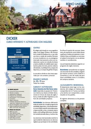 reino unido




DIcKER
curso intensivo y actividades con ingleses

                                             cEntRo
                  cEntRo                     El colegio está situado en una acogedora        Se ofrece la opción de contratar clases
                  DIcKER                     aldea rural, Upper Dicker, a 30 minutos         extra de equitación, tenis, fútbol, danza
             tIPo DE cuRSo                   de la ciudad de Eastbourne y a tan sólo         y golf, para niveles principiantes e inter-
                                             una hora y media de Londres. Durante            medios. Estas actividades se contratan
                IntEnSIVo
                                             el curso académico es un prestigioso            al realizar la inscripción y no se admiten
  2 SEmAnAS                   2.860 €        internado internacional y entre sus ins-        cambios ni cancelaciones.
  3 SEmAnAS                   3.990 €        talaciones cuenta con estudio de danza
  4 SEmAnAS                   5.385 €
                                             y teatro, establos de caballos (para equi-      Los principiantes absolutos seguirán un
           FECHAS	DEL	CurSo                  tación), pistas de tenis, piscina cubierta      programa de inglés intensivo.
         Entre el 03/07 y el 13/08           climatizada, un polideportivo, campos de
                                             deportes y un campo de golf de 5 hoyos.         Excursiones: semanalmente se organiza
                                                                                             una excursión de día completo a lugares
                                             La escuela se divide en dos áreas sepa-         de interés turístico como Oxford o
                 SALIDAS
         DOMINGOS 03/07, 10/07,              radas por una caretera comarcal.                Canterbury y otra de medio día para
            17/07, 24/07, 31/07.                                                             hacer actividades como ir a la bolera,
                REgRESOS                     EDADES Y nIVELES                                de compras, etcétera.
                                             De 12 a 17 años.
          SáBADOS 16/07, 23/07,
            30/07, 06/08, 13/08
                                             Todos los niveles.
                                                                                             ALoJAmIEnto: RESIDEncIAL
                                             cuRSoS Y ActIVIDADES                            El alojamiento tiene lugar en las resi-
 EL pREcIO INcLUYE                           curso intensivo de 22,5 horas sema-             dencias del colegio en habitaciones
 Æ Curso: 22´5 horas semanales.              nales impartidas en grupos de 14 alum-          compartidas de 2 a 7 camas. Los baños
 Æ Pensión: completa.                        nos máximo. Las clases se dividen diaria-       y las duchas son compartidos y están
 Æ Alojamiento: residencial.                 mente en 2 horas de clases de inglés, 1         situados en los pasillos.
 Æ Programa de actividades.
 Æ Excursiones: 1 1/2 a la semana.           hora y media de taller lingüístico y una
 Æ Lavandería.                               hora de actividades proyecto.                   El régimen alimenticio es de pensión
 Æ Seguro asistencia.                                                                        completa.
 Æ Traslados desde/hasta Heathrow.
   Supervisor residente (mín. 15 alumnos).   Actividades: los alumnos disfrutarán
 Æ Servicio fotográfico (mín.15 alumnos).    todas las tardes de un amplio programa de
 Æ Salida acompañada desde Madrid o          actividades deportivas y de entretenimien-
   BCN el 3/7 (min. 10 alumnos).
                                             to como: fútbol, natación, tenis, baloncesto,
 EL pREcIO NO INcLUYE                        críquet, aeróbic, artes y artesanía, teatro,
 Æ   Billete de avión.                       bolera, raft building, bádminton, bicicleta
 Æ   Tenis: 200 €/ 6 horas.
 Æ   Equitación: 325 € / 3 horas.            de montaña, karaoke, disco y muchos más.
 Æ   Fútbol: 200 € / 6 horas.
 Æ   Golf: 325 € / 6 horas.                  Los alumnos internacionales tendrán la
 Æ   Danza: 325 €/ 6 horas.
                                             oportunidad de relacionarse con alumnos
                                             ingleses que participan en las actividades.

                                                                                                                                    35
 