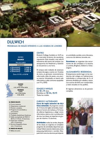 reino unido




DuLwIcH
programa de inglés intensivo a las afueras de londres


                                      cEntRo
                                      Dulwich College, fundado en 1619, es           en actividades sociales como discoteca,
                cEntRo                un internado británico de excelente            concurso de talentos, karaoke, etc.
              DULwIcH                 reputación. Está situado a tan sólo 8
                                      kilómetros del centro de Londres. Los          Excursiones: se organizan dos excur-
           tIPo DE cuRSo
                                      aeropuertos de Heathrow y Gatwick              siones de día completo a la semana
              IntEnSIVo               se encuentran a una hora.                      a Londres, Brighton, Oxford o Ches-
  2 SEmAnAS                 2.990 €                                                  sington.
  3 SEmAnAS                 4.355 €   El campus está rodeado de extensos
  4 SEmAnAS                 5.695 €   campos de juego y cuenta con 12 pistas         ALoJAmIEnto: RESIDEncIAL
       Entre el 11/07 y el 22/08      de tenis, un gimnasio recientemente            El alojamiento tendrá lugar en las resi-
                                      reformado, salas de pesas, una pisci-          dencias del colegio en habitaciones
                                      na interior climatizada, un teatro, sala       individuales o compartidas de 2 a 6
                                      informática y salas comunes equipadas          alumnos, divididos por edades y sexos.
                                      con TV y DVD.                                  Los cuartos de baño son compartidos
                 SALIDAS                                                             y están situados en los pasillos.
                  LunES:
        11/07, 25/07, 01/08, 08/08
                                      EDADES Y nIVELES                               El régimen alimenticio es de pensión
               REgRESOS
                 LunES:               De 12 a 17 años.                               completa.
           25/7, 01/08, 08/08,        Divididos en 12-14 y 15-17.
              15/08, 22/08            Todos los niveles.


 EL pREcIO INcLUYE                    cuRSoS Y ActIVIDADES
 Æ Curso: intensivo.                  curso de inglés intensivo de 22,5
 Æ Alojamiento: residencial.          horas semanales. El programa consta
 Æ Pensión: completa.                 de 15 horas de inglés semanales, impar-
 Æ Programa de actividades y          tidas en horario de mañana, y 7,5 horas
   excursiones.                       de talleres lingüísticos, a elegir entre:
 Æ Lavandería.
                                      informática, teatro, arte o producción
 Æ Traslados desde/hasta Heathrow.
 Æ Salida acompañada de MAD O         de cine. Las clases se imparten en gru-
   BCN el 11/7(mín. 10 alumnos).      pos de máximo 15 alumnos.
 Æ Supervisor residente
   (mín. 15 alumnos).                 Actividades: todas las tardes, después
 Æ Servicio fotográfico Astex         de las clases, se organiza un completo
   (mín. 15 alumnos).
                                      programa de actividades deportivas que
 EL pREcIO NO INcLUYE                 incluye fútbol, natación, baloncesto, tenis,
 Æ Billete de avión.                  ping pong, bádminton o aeróbic. Des-
                                      pués de la cena los alumnos participarán

                                                                                                                         39
 