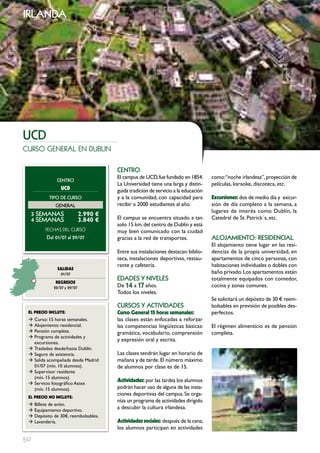 irlanda




ucD
curso general en dublin

                                       cEntRo
                                       El campus de UCD, fue fundado en 1854.       como:“noche irlandesa”, proyección de
              cEntRo
                                       La Universidad tiene una larga y distin-     películas, karaoke, discoteca, etc.
                UcD                    guida tradición de servicio a la educación
           tIPo DE cuRSo               y a la comunidad, con capacidad para         Excursiones: dos de medio día y excur-
              GEnERAL                  recibir a 2000 estudiantes al año.           sión de día completo a la semana, a
                                                                                    lugares de interés como Dublín, la
     3 SEmAnAS               2.990 €
     4 SEmAnAS               3.840 €   El campus se encuentra situado a tan         Catedral de St. Patrick´s, etc.
                                       solo 15 km. del centro de Dublín y está
         FECHAS	DEL	CurSo              muy bien comunicado con la ciudad
         Del 01/07 al 29/07            gracias a la red de transportes.             ALoJAmIEnto: RESIDEncIAL
                                                                                    El alojamiento tiene lugar en las resi-
                                       Entre sus instalaciones destacan: biblio-    dencias de la propia universidad, en
                                       teca, instalaciones deportivas, restau-      apartamentos de cinco personas, con
                                       rante y cafetería.                           habitaciones individuales o dobles con
               SALIDAS
                01/07                                                               baño privado. Los apartamentos están
                                       EDADES Y nIVELES                             totalmente equipados con comedor,
              REgRESOS
             22/07 y 29/07             De 14 a 17 años.                             cocina y zonas comunes.
                                       Todos los niveles.
                                                                                    Se solicitará un depósito de 30 € reem-
                                       cuRSoS Y ActIVIDADES                         bolsables en previsión de posibles des-
 EL pREcIO INcLUYE:                    curso general 15 horas semanales:            perfectos.
 Æ Curso: 15 horas semanales.          las clases están enfocadas a reforzar
 Æ Alojamiento: residencial.           las competencias lingüísticas básicas:       El régimen alimenticio es de pensión
 Æ Pensión completa.                   gramática, vocabulario, comprensión          completa.
 Æ Programa de actividades y
   excursiones.
                                       y expresión oral y escrita.
 Æ Traslados desde/hasta Dublín.
 Æ Seguro de asistencia.               Las clases tendrán lugar en horario de
 Æ Salida acompañada desde Madrid      mañana y de tarde. El número máximo
   01/07 (mín. 10 alumnos).            de alumnos por clase es de 15.
 Æ Supervisor residente
   (mín. 15 alumnos).
 Æ Servicio fotográfico Astex
                                       Actividades: por las tardes los alumnos
   (mín. 15 alumnos).                  podrán hacer uso de alguna de las insta-
                                       ciones deportivas del campus. Se orga-
 EL pREcIO NO INcLUYE:
                                       niza un programa de actividades dirigido
 Æ Billete de avión.
 Æ Equipamiento deportivo.
                                       a descubir la cultura irlandesa.
 Æ Depósito de 30€, reembolsables.
 Æ Lavandería.                         Actividades sociales: después de la cena,
                                       los alumnos participan en actividades

50
 