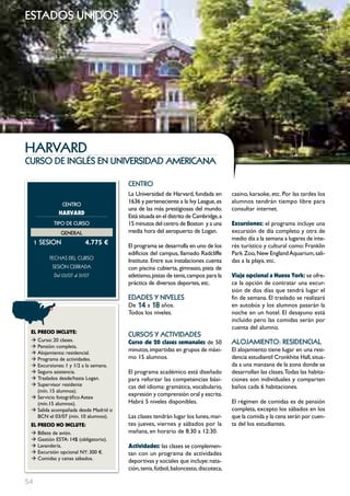 estados unidos




HARVARD
curso de inglés en universidad americana

                                       cEntRo
                                       La Universidad de Harvard, fundada en         casino, karaoke, etc. Por las tardes los
                cEntRo
                                       1636 y perteneciente a la Ivy League, es      alumnos tendrán tiempo libre para
                                       una de las más prestigiosas del mundo.        consultar internet.
             HARVARD
                                       Está situada en el distrito de Cambridge, a
           tIPo DE cuRSo               15 minutos del centro de Boston y a una       Excursiones: el programa incluye una
              GEnERAL                  media hora del aeropuerto de Logan.           excursión de día completo y otra de
                                                                                     medio día a la semana a lugares de inte-
     1 SESIon              4.775 €     El programa se desarrolla en uno de los       rés turístico y cultural como: Franklin
                                       edificios del campus, llamado Radcliffe       Park Zoo, New England Aquarium, sali-
         FECHAS	DEL	CurSo
                                       Institute. Entre sus instalaciones cuenta     das a la playa, etc.
          SESión	CErrADA	              con piscina cubierta, gimnasio, pista de
           Del	03/07	al	31/07	         atletismo, pistas de tenis, campos para la    Viaje opcional a Nueva York: se ofre-
                                       práctica de diversos deportes, etc.           ce la opción de contratar una excur-
                                                                                     sión de dos días que tendrá lugar el
                                       EDADES Y nIVELES                              fin de semana. El traslado se realizará
                                       De 14 a 18 años.                              en autobús y los alumnos pasarán la
                                       Todos los niveles.                            noche en un hotel. El desayuno está
                                                                                     incluido pero las comidas serán por
                                                                                     cuenta del alumno.
 EL pREcIO INcLUYE:
                                       cuRSoS Y ActIVIDADES
 Æ Curso: 20 clases.                   curso de 20 clases semanales de 50            ALoJAmIEnto: RESIDEncIAL
 Æ Pensión: completa.
 Æ Alojamiento: residencial.
                                       minutos, impartidas en grupos de máxi-        El alojamiento tiene lugar en una resi-
 Æ Programa de actividades.            mo 15 alumnos.                                dencia estudiantil Cronkhite Hall, situa-
 Æ Excursiones: 1 y 1/2 a la semana.                                                 da a una manzana de la zona donde se
 Æ Seguro asistencia.                  El programa académico está diseñado           desarrollan las clases.Todas las habita-
 Æ Traslados desde/hasta Logan.        para reforzar las competencias bási-          ciones son individuales y comparten
 Æ Supervisor residente                cas del idioma: gramática, vocabulario,       baños cada 6 habitaciones.
   (mín. 15 alumnos).
 Æ Servicio fotográfico Astex
                                       expresión y comprensión oral y escrita.
   (mín.15 alumnos).                   Habrá 5 niveles disponibles.                  El régimen de comidas es de pensión
 Æ Salida acompañada desde Madrid o                                                  completa, excepto los sábados en los
   BCN el 03/07 (min. 10 alumnos).     Las clases tendrán lugar los lunes, mar-      que la comida y la cena serán por cuen-
 EL pREcIO NO INcLUYE:                 tes jueves, viernes y sábados por la          ta del los estudiantes.
 Æ Billete de avión.                   mañana, en horario de 8:30 a 12:30.
 Æ Gestión ESTA: 14$ (obligatorio).
 Æ Lavandería.                         Actividades: las clases se complemen-
 Æ Excursión opcional NY: 300 €.       tan con un programa de actividades
 Æ Comidas y cenas sábados.
                                       deportivas y sociales que incluye: nata-
                                       ción, tenis, fútbol, baloncesto, discoteca,

54
 
