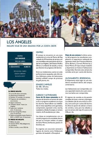estados unidos




LoS ánGELES
incluye viaje de una semana por la costa oeste


                                      cEntRo
               cEntRo
                                      El campus se encuentra en una zona            Viaje de una semana: la última sema-
                                      residencial en la cima de Marina del Rey,     na del programa los estudiantes com-
           LOS ÁNgELES
                                      rodeado de 50 hectáreas de terreno con        pletarán su experiencia realizando las
           tIPo DE cuRSo              una maravillosa vista panorámica de la ciu-   siguientes visitas: San Francisco,Alcatraz,
              GEnERAL                 dad de Los ángeles y del Océano Pacífico.     Santa Bárbara, Carmel, Monterrey y
                                      Ofrece un ambiente de estudio y recreo        Santa Mónica. El viaje incluye traslados
  4 SEmAnAS               4.865 €     que favorece los progresos del alumno.        y alojamiento en hotel, en habitaciones
                                                                                    compartidas. Durante esta semana las
         FECHAS	DEL	CurSo
                                      Entre sus instalaciones, cuenta con aulas     comidas serán por cuenta del alumno.
          SESión	CErrADA	             perfectamente equipadas, sala informá-
           Del	04/07al	29/07	         tica, biblioteca, pistas de baloncesto,
                                      béisbol, sóftball, campo de prácticas         ALoJAmIEnto: RESIDEncIAL
                                      de golf, piscina, etc.                        El alojamiento tiene lugar en una resi-
                                                                                    dencia estudiantil dentro del campus
                                      EDADES Y nIVELES                              universitario.
                                      De 14 a 17 años.
                                      Todos los niveles.                            Las habitaciones son compartidas con
 EL pREcIO INcLUYE:                                                                 una capacidad máxima de cuatro alum-
 Æ Curso:20 clases semanales.                                                       nos. Los baños son compartidos
 Æ Alojamiento:residencial.           cuRSoS Y ActIVIDADES
 Æ Pensión: 19 comidas a la semana.   curso de 20 clases semanales de 45            El régimen de comidas es de pensión
 Æ Programa de actividades y          minutos de duración en horario de maña-       completa de lunes a viernes y domingos.
   excursiones.                       na. Es un programa académico en el que        Los sábados (día de excursión) la comi-
 Æ Seguro asistencia.
 Æ Traslados desde / hasta Los
                                      los alumnos desarrollarán sus habilida-       da y cena serán por cuenta del alumno.
   ángeles.                           des en áreas específicas como gramática,      Se ofrece la opción de solicitar un bono
 Æ Supervisor residente               comprensión, expresión oral y escrita,        de comida y cena para los sábados y
   (mín. 15 alumnos).                 vocabulario y fluidez. Se acepta un número    para la semana del viaje. El coste es de
 Æ Servicio fotográfico Astex         máximo de 8 estudiantes por clase.            25$ por día.
   (mín.15 alumnos).
 Æ Salida acompañada desde Madrid o
   BCN el 04/07 (min. 10 alumnos).
                                      Las clases se complementan con un
                                      variado programa de actividades dentro
 EL pREcIO NO INcLUYE:
                                      del que se incluyen: salidas a la playa
 Æ Billete de avión.                  de Santa Mónica, barbacoas, paseos en
 Æ Gestión ESTA: 14$ (obligatorio).
 Æ Lavandería.
                                      bicicleta, etc.
 Æ Bono comida y cena: 25$ /día
                                      Se organiza una excursión semanal a
                                      lugares de interés como Hollywood,
                                      partidos de baseball o Disneyland.

                                                                                                                           55
 