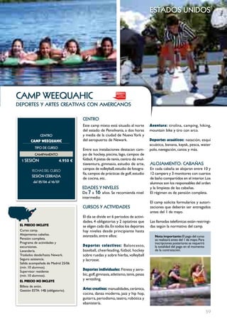 estados unidos




cAmP wEEQuAHIc
deportes y artes creativas con americanos

                                      cEntRo
                                      Este camp mixto está situado al norte          Aventura: tirolina, camping, hiking,
                                      del estado de Pensilvania, a dos horas         mountain bike y tiro con arco.
               cEntRo                 y media de la ciudad de Nueva York y
        cAMp wEEQUAHIc                del aeropuerto de Newark.                      Deportes acuáticos: natación, esquí
                                                                                     acuático, banana, kayak, pesca, water
           tIPo DE cuRSo
                                      Entre sus instalaciones destacan: cam-         polo, navegación, canoa y más.
           cAmPAmEnto                 po de hockey, piscina, lago, campos de
  1 SESIón                  4.950 €   fútbol, 4 pistas de tenis, centro de mul-
                                      tiaventura, gimnasio, estudio de arte,         ALoJAmIEnto: cAbAñAS
         FECHAS	DEL	CurSo
                                      campos de volleyball, estudio de fotogra-      En cada cabaña se alojaran entre 10 y
                                      fía, campos de prácticas de golf, estudio      12 campers y 3 monitores con cuartos
         SESIón cERRADA
                                      de cocina, etc.                                de baño compartidos en el interior. Los
          del 25/06 al 16/07                                                         alumnos son los responsables del orden
                                      EDADES Y nIVELES                               y la limpieza de las cabañas.
                                      De 7 a 16 años. Se recomienda nivel            El régimen es de pensión completa.
                                      intermedio
                                                                                     El camp solicita formularios y autori-
                                      cuRSoS Y ActIVIDADES                           zaciones que deberán ser entregados
                                                                                     antes del 1 de mayo.
                                      El día se divide en 6 periodos de activi-
                                      dades, 4 obligatorias y 2 optativas que        Las llamadas telefónicas están restringi-
 EL pREcIO INcLUYE                    se eligen cada día. En todos los deportes      das según la normativa del camp.
 Curso: camp.                         hay niveles desde principiante hasta
 Alojamiento: cabañas.                avanzado, entre ellos:                            Nota importante: El pago del curso
 Pensión: completa.                                                                     se realizará antes del 1 de mayo. Para
 Programa de actividades y                                                              inscripciones posteriores se requerirá
 excursiones.                         Deportes colectivos: Baloncesto,                  la totalidad del pago en el momento
 Lavandería.                          baseball, cheerleading, fútbol, hockey            de la contratación.
 Traslados desde/hasta Newark.        sobre ruedas y sobre hierba, volleyball
 Seguro asistencia.                   y lacrosse.
 Salida acompañada de Madrid 25/06
 (mín. 10 alumnos).
 Supervisor residente
                                      Deportes individuales: Fitness y aero-
 (mín. 10 alumnos).                   bic, golf, gimnasia, atletismo, tenis, pesas
 EL pREcIO NO INcLUYE
                                      y wrestling.
 Billete de avión.
 Gestión ESTA: 14$ (obligatorio).     Artes creativas: manualidades, cerámica,
                                      cocina, danza moderna, jazz y hip hop,
                                      guitarra, periodismo, teatro, robótica y
                                      ebanistería.

                                                                                                                                 59
 