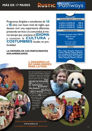 MáS DE 17 PAiSES                              Rustic Pathways
                                                                                          tIPo DE cuRSo
                                                                               “communItY SERVIcE” Y AVEntuRA
  Programas dirigidos a estudiantes de 14                                    10 DíAS A PARtIR DE                  995 €
  a 18 años con buen nivel de inglés, que                                    15 DíAS A PARtIR DE                1.765 €
                                                                             25 DíAS A PARtIR DE                2.690 €
  deseen vivir una experiencia diferente,
                                                                                      EL PREcIo no IncLuYE
  prestando servicio a la comunidad, al mis-
  mo tiempo que practican el iDiOMA                                          Honorarios de gestión Astex: 350 €
                                                                                       billete de avión
  y conocen la CULTUrA y                                                                   traslados
  COSTUMBrES locales en pro-                                                            FECHAS	DEL	CurSo
                                                                                        Junio, julio y agosto
  fundidad.
                                                                                             DEStInoS


  LA MAyOríA DE LOS PArTiCiPANTES                                            china, India, mongolia, marruecos,
                                                                             tanzania, tailandia, camboya, birmania,
  SON AMEriCANOS.                                                            Laos, Australia, nueva Zelanda, costa
                                                                             Rica, Islas Fiji, Vietnam, Perú, Sudáfrica,
                                                                             Ghana, mongolia, Rumanía o Panamá.

                            3. DESArrOLLO
                            DE hABiLiDADES
                            PArA LA ViDA
                             Este tipo de programas más que aven-
                             turas en destinos exóticos, ofrecen la
                             posibilidad de desarrollar habilidades
                             personales y profesionales aplicables
                             durante toda la vida. Se ofrecen dis-
                             tintas opciones, desde un PrO-
                             grAMA DE fOTOgrA-
                             fíA por las remotas zonas rurales
                             DE BirMANiA , aprender
                             todo sobre el BUDiSMO en
                             TAiLANDiA, formar parte en
                             la realización de una PELíCULA
                             de BOLLywOOD, hasta obtener
                             la certificación de submarinista en el paraí-
                               so tropical de fiji. El partici-
                                 pante volverá a casa con
                                  nuevas habilidades y
                                    conocimientos
                                     que ayudarán
                                     a enriquecer
                                     enormemen-
                                     te su currí-
                                    culum.




          Solicita catálogo explicativo en nuestra web
                      www.astex.es
         o por teléfono en tu delegación u oficina Astex                                                                   77
 