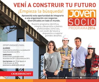 VENÍ A CONSTRUIR TU FUTURO
Aprovechá esta oportunidad de integrarte
a una organización con negocios
diversificados en todo el mundo.
Nuestro programa identifica,
integra y desarrolla a jóvenes
profesionales como vos,
con visión de futuro y
dispuestos a superar
grandes desafíos.
¡Empieza la búsqueda!
OPORTUNIDADES PARA:
ALUMNOS
Universitarios próximos a su graduación
hasta Diciembre de 2014.
EGRESADOS
Profesionales graduados entre
Diciembre de 2011 y Diciembre de 2013.
Inscripciones: del 15 de Agosto al
15 de Octubre de 2013.
jovensocio.odebrecht.com.ar
www.odebrecht.com.ar @OdebrechtARG /odebrechtargentina