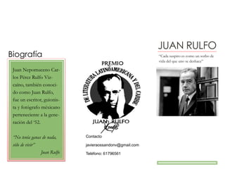 JUAN RULFO
Biografía “Cada suspiro es como un sorbo de
vida del que uno se deshace”
Juan Nepomuceno Car-
los Pérez Rulfo Viz-
caíno, también conoci-
do como Juan Rulfo,
fue un escritor, guionis-
ta y fotógrafo méxicano
perteneciente a la gene-
ración del ‘52.
“No tenía ganas de nada,
sólo de vivir”
Juan Rulfo
Contacto
javieraossandonv@gmail.com
Teléfono: 61796561
 