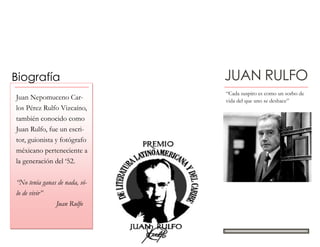 JUAN RULFOBiografía
“Cada suspiro es como un sorbo de
vida del que uno se deshace”
Juan Nepomuceno Car-
los Pérez Rulfo Vizcaíno,
también conocido como
Juan Rulfo, fue un escri-
tor, guionista y fotógrafo
méxicano perteneciente a
la generación del ‘52.
“No tenía ganas de nada, só-
lo de vivir”
Juan Rulfo
 