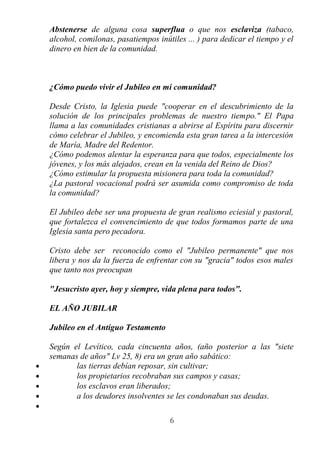 Abstenerse de alguna cosa superflua o que nos esclaviza (tabaco,
    alcohol, comilonas, pasatiempos inútiles ... ) para dedicar el tiempo y el
    dinero en bien de la comunidad.



    ¿Cómo puedo vivir el Jubileo en mi comunidad?

    Desde Cristo, la Iglesia puede "cooperar en el descubrimiento de la
    solución de los principales problemas de nuestro tiempo." El Papa
    llama a las comunidades cristianas a abrirse al Espíritu para discernir
    cómo celebrar el Jubileo, y encomienda esta gran tarea a la intercesión
    de María, Madre del Redentor.
    ¿Cómo podemos alentar la esperanza para que todos, especialmente los
    jóvenes, y los más alejados, crean en la venida del Reino de Dios?
    ¿Cómo estimular la propuesta misionera para toda la comunidad?
    ¿La pastoral vocacional podrá ser asumida como compromiso de toda
    la comunidad?

    El Jubileo debe ser una propuesta de gran realismo eciesial y pastoral,
    que fortalezca el convencimiento de que todos formamos parte de una
    Iglesia santa pero pecadora.

    Cristo debe ser reconocido como el "Jubileo permanente" que nos
    libera y nos da la fuerza de enfrentar con su "gracia" todos esos males
    que tanto nos preocupan

    "Jesucristo ayer, hoy y siempre, vida plena para todos".

    EL AÑO JUBILAR

    Jubileo en el Antiguo Testamento

    Según el Levítico, cada cincuenta años, (año posterior a las "siete
    semanas de años" Lv 25, 8) era un gran año sabático:
•          las tierras debían reposar, sin cultivar;
•          los propietarios recobraban sus campos y casas;
•          los esclavos eran liberados;
•          a los deudores insolventes se les condonaban sus deudas.
•
                                        6
 