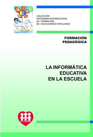 COLECCIÓN
PROGRAMA INTERNACIONAL
DE FORMACIÓN
DE EDUCADORES POPULARES




                  FORMACIÓN
                 PEDAGÓGICA




      LA INFORMÁTICA
            EDUCATIVA
       EN LA ESCUELA
 