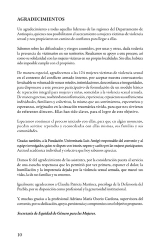 10
AGRADECIMIENTOS
Un agradecimiento a todas aquellas lideresas de las regiones del Departamento de
Antioquia, quienes nos posibilitaron el acercamiento a mujeres víctimas de violencia
sexual y nos propiciaron un camino de confianza para llegar a ellas.
Sabemos sobre las dificultades y riesgos asumidos, por unas y otras, dada todavía
la presencia de victimarios en sus territorios. Resaltamos su apoyo a este proceso, así
como su solidaridad con las mujeres víctimas en sus propias localidades. Sin ellas, hubiera
sidoimposiblecumplircon el propósito.
De manera especial, agradecemos a las 124 mujeres-víctimas de violencia sexual
en el contexto del conflicto armado interno, por aceptar nuestra convocatoria;
Invaluablesuvoluntaddevencermiedos,intimidaciones,desconfianzaeinseguridades,
para disponerse a este proceso participativo de formulación de un modelo básico
de reparación integral para mujeres y niñas, sometidas a la violencia sexual armada.
Demaneragenerosa,nosbrindaroninformación,experiencias;expusieronsussufrimientos
individuales, familiares y colectivos, lo mismo que sus sentimientos, expectativas y
esperanzas, originados en la situación traumática vivida, para que nos sirvieran
de referentes directos. Ellas han sido claves, para el logro de este objetivo.
Esperamos continuar el proceso iniciado con ellas, para que en algún momento,
puedan sentirse reparadas y reconciliadas con ellas mismas, sus familias y sus
comunidades.
Gracias también, a la Fundación Universitaria Luis Amigó responsable del convenio y al
equipoinvestigador,quiensedispusoconinterés,respetoycariñoporlasmujeresparticipantes;
Actitud académica individual y colectiva que hoy sabemos apreciar.
Damos fe del agradecimiento de las asistentes, por la consideración puesta al servicio
de una escucha respetuosa que les permitió por vez primera, exponer el dolor, la
humillación y la impotencia dejada por la violencia sexual armada, que marcó sus
vidas, la de sus familias y su entorno.
Igualmente agradecemos a Claudia Patricia Martínez, psicóloga de la Defensoría del
Pueblo, por su disposición como profesional y la generosidad institucional.
Y, muchas gracias a la profesional Adriana María Osorio Cardona, supervisora del
convenio,porsudedicación,apoyo,persistenciaycompromisoconelobjetivopropuesto.
Secretaría de Equidad de Género para las Mujeres.
 