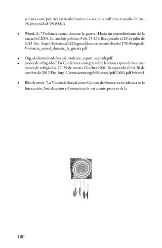 100
semana.com/politica/articulo/violencia-sexual-conflicto-armado-delito-
98-impunidad/254558-3
•	 Wood, E. “Violencia sexual durante la guerra: Hacia un entendimiento de la
variación”.2009. En análisis político # 66. (3-27). Recuperado el 29 de julio de
2013 En: http://biblioteca2012.hegoa.efaber.net/system/ebooks/17910/original/
Violencia_sexual_durante_la_guerra.pdf
•	 Org.uk/downsloads/sexual_violence_report_sapnish.pdf.
•	 ciones de refugiados” En Conferencia integral sobre lecciones aprendidas situa-
ciones de refugiados, 27, 29 de marzo, Ginebra.2001. Recuperado el día 30 de
octubre de 2013 En: http://www.acnur.org/biblioteca/pdf/1601.pdf?view=1
•	 Rios & otros. “La Violencia Sexual como Crimen de Guerra: su incidencia en la
Interacción, Socialización y Comunicación en cuanto proceso de la
 