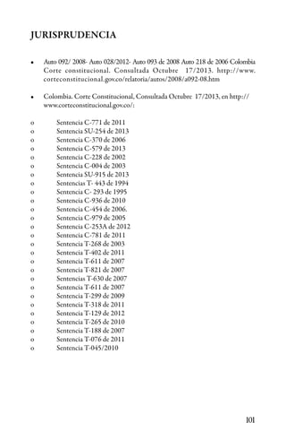 101
JURISPRUDENCIA
•	 Auto 092/ 2008- Auto 028/2012- Auto 093 de 2008 Auto 218 de 2006 Colombia
Corte constitucional. Consultada Octubre 17/2013. http://www.
corteconstitucional.gov.co/relatoria/autos/2008/a092-08.htm
•	 Colombia. Corte Constitucional, Consultada Octubre 17/2013, en http://
www.corteconstitucional.gov.co/:
o	 Sentencia C-771 de 2011
o	 Sentencia SU-254 de 2013
o	 Sentencia C-370 de 2006
o	 Sentencia C-579 de 2013
o	 Sentencia C-228 de 2002
o	 Sentencia C-004 de 2003
o	 Sentencia SU-915 de 2013
o	 Sentencias T- 443 de 1994
o	 Sentencia C- 293 de 1995
o	 Sentencia C-936 de 2010
o	 Sentencia C-454 de 2006.
o	 Sentencia C-979 de 2005
o	 Sentencia C-253A de 2012
o	 Sentencia C-781 de 2011
o	 Sentencia T-268 de 2003
o	 Sentencia T-402 de 2011
o	 Sentencia T-611 de 2007
o	 Sentencia T-821 de 2007
o	 Sentencias T-630 de 2007
o	 Sentencia T-611 de 2007
o	 Sentencia T-299 de 2009
o	 Sentencia T-318 de 2011
o	 Sentencia T-129 de 2012
o	 Sentencia T-265 de 2010
o	 Sentencia T-188 de 2007
o	 Sentencia T-076 de 2011
o	 Sentencia T-045/2010
 