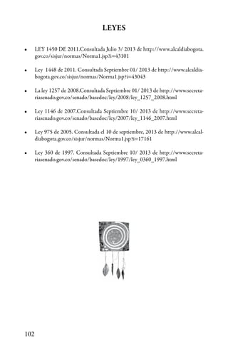 102
LEYES
•	 LEY 1450 DE 2011.Consultada Julio 3/ 2013 de http://www.alcaldiabogota.
gov.co/sisjur/normas/Norma1.jsp?i=43101
•	 Ley 1448 de 2011. Consultada Septiembre 01/ 2013 de http://www.alcaldia-
bogota.gov.co/sisjur/normas/Norma1.jsp?i=43043
•	 La ley 1257 de 2008.Consultada Septiembre 01/ 2013 de http://www.secreta-
riasenado.gov.co/senado/basedoc/ley/2008/ley_1257_2008.html
•	 Ley 1146 de 2007.Consultada Septiembre 10/ 2013 de http://www.secreta-
riasenado.gov.co/senado/basedoc/ley/2007/ley_1146_2007.html
•	 Ley 975 de 2005. Consultada el 10 de septiembre, 2013 de http://www.alcal-
diabogota.gov.co/sisjur/normas/Norma1.jsp?i=17161
•	 Ley 360 de 1997. Consultada Septiembre 10/ 2013 de http://www.secreta-
riasenado.gov.co/senado/basedoc/ley/1997/ley_0360_1997.html
 
