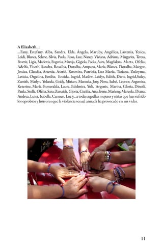 11
A Elizabeth…
…Fany, Estefany, Alba, Sandra, Elda, Ángela, Maruby, Angélica, Lastenia, Yesica,
Leidi, Blanca, Selene, Silvia, Paula, Rosa, Luz, Nancy, Viviana, Adriana, Margarita, Teresa,
Beatriz, Ligia, Marlovis, Eugenia, Maruja, Gigiola, Paola, Aura, Magdalena, Marta, Ofelia,
Adelfa, Yiseth, Sandra, Rosalba, Doralba, Amparo, María, Blanca, Doralba, Margot,
Jessica, Claudia, Arsenia, Astrid, Rosmira, Patricia, Luz María, Tatiana, Zuleyma,
Leticia, Orgelina, Emilse, Eneida, Ingrid, Masliw, Leidys, Edith, Daris, Ingrid,Sulay,
Zamith, Marlyn, Yolanda, Geidy, Miriam, Manuela, Jeny, Nora, Isabel, Leonor, Argemira,
Keterine, María, Esmeralda, Laura, Edelmira, Yuli, Argenis, Marina, Gloria, Dinoli,
Paula,Stella,Ofelia,Sara,Zenaida,Gloria,Cecilia,Ana,Irene,Marleny,Marcela, Diana,
Andrea, Luisa, Isabella, Carmen, Luz y…a todas aquellas mujeres y niñas que han sufrido
los oprobios y horrores que la violencia sexual armada ha provocado en sus vidas.
 