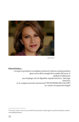 12
A Jineth Bedoya…
…la mujer, la periodista, la ciudadana víctima de violencia sexual paramilitar,
quien cual ave fénix emergió de las sombras del terror, la 	
					 soledadyelsufrimiento,
para desplegar alas de dignidad, empoderamiento y liderazgo 	
femenino,
en la campaña nacional e internacional “NO ES HORA DE CALLAR”;
un camino a la reparación integral.
Foto de Vox. http://www.vox.com.mx/2012/02/ex-paramilitar-confiesa-agredir-a-periodista-jinetbedoya-colombia-
vivian-ddhh-jbedoyalima/
1
Foto de Vox.
1
 