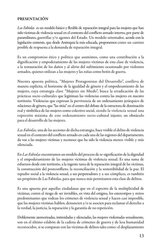 13
PRESENTACIÓN
Las Fabiolas es un modelo básico y flexible de reparación integral para las mujeres que han
sido víctimas de violencia sexual en el contexto del conflicto armado interno, por parte de
paramilitares, guerrillas y/o agentes del Estado. Un modelo orientador, acorde con la
legislación existente, que desde Antioquia la más educada, proponemos como un camino
posible de respuesta a la demanda de reparación integral.
Es un compromiso ético y político que asumimos, como una contribución a la
dignificación y empoderamiento de las mujeres víctimas de esta clase de violencia,
a la restauración de los daños y al alivio del sufrimiento ocasionado por violentos
armados, quienes utilizan a las mujeres y las niñas como botín de guerra.
Nuestra apuesta política, “Mujeres Protagonistas del Desarrollo”, conlleva de
manera explícita, el horizonte de la igualdad de género y el empoderamiento de las
mujeres, cuya estrategia clave “Mujeres sin Miedo”, busca la erradicación de las
prácticas socio-culturales que legitiman las violencias contra las mujeres en nuestro
territorio. Violencias que expresan la pervivencia de un ordenamiento jerárquico de
relaciones de género, que “las sitúa” en el centro del debate de la estructura de dominación
real y simbólica de las mujeres como colectivo social, siendo la violencia sexual una
expresión máxima de este ordenamiento socio-cultural injusto; un obstáculo
para el desarrollo de las mujeres.
Las Fabiolas, una de las acciones de dicha estrategia, hace visible el delito de violencia
sexual en el contexto del conflicto armado en cada una de las regiones del departamento,
da voz a las mujeres víctimas y reconoce que ha sido la violencia menos visible y más
silenciada.
En Las Fabiolas encontramos un modelo del proceso de re-significación de la dignidad
y el empoderamiento de las mujeres víctimas de violencia sexual. Es una suma de
esfuerzos desde este territorio, a la ingente tarea de la reparación integral de las víctimas,
la construcción del postconflicto, la reconciliación y la sostenibilidad de la paz. El
repudio social a la violencia sexual, a sus perpetradores y a sus cómplices, es también
un propósito de Las Fabiolas, para que nunca más permitamos esta clase de delitos.
Es una apuesta por aquellas ciudadanas que en el espectro de la multiplicidad de
víctimas, corren el riesgo de ser invisibles, en vista del estigma, los estereotipos y mitos
predominantes que rodean los crímenes de violencia sexual y hacen casi imposible,
que las mujeres víctimas hablen, denuncien y/o se asocien para reclamar el derecho a
la verdad, la justicia, la reparación y la garantía de no repetición.
Doblemente atemorizadas, intimidadas y silenciadas, las mujeres violentadas sexualmente,
son en el último eslabón de la cadena de crímenes de guerra y de lesa humanidad
reconocidos, si se comparan con las víctimas de delitos tales como: el desplazamiento
 