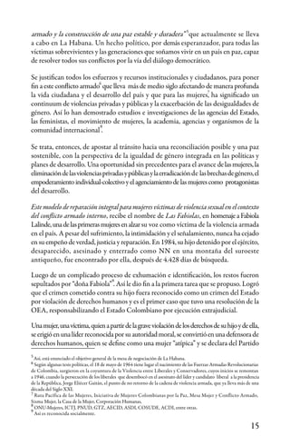 15
armado y la construcción de una paz estable y duradera” que actualmente se lleva
a cabo en La Habana. Un hecho político, por demás esperanzador, para todas las
víctimas sobrevivientes y las generaciones que soñamos vivir en un país en paz, capaz
de resolver todos sus conflictos por la vía del diálogo democrático.
Se justifican todos los esfuerzos y recursos institucionales y ciudadanos, para poner
fin a este conflicto armado que lleva más de medio siglo afectando de manera profunda
la vida ciudadana y el desarrollo del país y que para las mujeres, ha significado un
continuum de violencias privadas y públicas y la exacerbación de las desigualdades de
género. Así lo han demostrado estudios e investigaciones de las agencias del Estado,
las feministas, el movimiento de mujeres, la academia, agencias y organismos de la
comunidad internacional .
Se trata, entonces, de apostar al tránsito hacia una reconciliación posible y una paz
sostenible, con la perspectiva de la igualdad de género integrada en las políticas y
planes de desarrollo. Una oportunidad sin precedentes para el avance delasmujeres,la
eliminacióndelasviolenciasprivadasypúblicasylaerradicaciónde lasbrechasdegénero,el
empoderamientoindividual-colectivoyelagenciamientodelasmujerescomo protagonistas
del desarrollo.
Este modelo de reparación integral para mujeres víctimas de violencia sexual en el contexto
del conflicto armado interno, recibe el nombre de Las Fabiolas, en homenajeaFabiola
Lalinde,unadelasprimerasmujeresenalzarsu voz como víctima de la violencia armada
en el país. A pesar del sufrimiento, la intimidación y el señalamiento, nunca ha cejado
en su empeño de verdad, justicia y reparación. En 1984, su hijo detenido por el ejército,
desaparecido, asesinado y enterrado como NN en una montaña del suroeste
antiqueño, fue encontrado por ella, después de 4.428 días de búsqueda.
Luego de un complicado proceso de exhumación e identificación, los restos fueron
sepultados por “doña Fabiola” . Así le dio fin a la primera tarea que se propuso. Logró
que el crimen cometido contra su hijo fuera reconocido como un crimen del Estado
por violación de derechos humanos y es el primer caso que tuvo una resolución de la
OEA, responsabilizando el Estado Colombiano por ejecución extrajudicial.
Unamujer,unavíctima,quienapartirdelagraveviolacióndelosderechosdesuhijoydeella,
seerigióenunalíderreconocidaporsuautoridadmoral,seconvirtióenunadefensorade
derechos humanos, quien se define como una mujer “atípica” y se declara del Partido
Así, está enunciado el objetivo general de la mesa de negociación de La Habana.
Según algunas tesis políticas, el 18 de mayo de 1964 tiene lugar el nacimiento de las Fuerzas Armadas Revolucionarias
de Colombia, surgieron en la coyuntura de la Violencia entre Liberales y Conservadores, cuyos inicios se remontan
a 1946, cuando la persecución de los liberales que desembocó en el asesinato del líder y candidato liberal a la presidencia
de la República, Jorge Eliécer Gaitán, el punto de no retorno de la cadena de violencia armada, que ya lleva más de una
década del Siglo XXI.
Ruta Pacífica de las Mujeres, Iniciativa de Mujeres Colombianas por la Paz, Mesa Mujer y Conflicto Armado,
Sisma Mujer, la Casa de la Mujer, Corporación Humanas,
ONU-Mujeres, ICTJ, PNUD, GTZ, AECID, ASDI, COSUDE, ACDI, entre otras.
Así es reconocida socialmente.
5
5
6
6
7
7
8
9
8
9
 