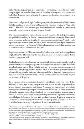 16
de las Mamás, al apoyar a un grupo de mujeres y madres de soldados que hacen
campañas por los acuerdos humanitarios, sin odios, ni venganzas, con una manera
individual de actuar frente a la falta de respuesta del Estado, a las amenazas y a la
intimidación.
Con una actitud personal de profundo respeto, paciencia, persistencia y No Violencia,
en la búsqueda de su hijo desaparecido desarrolló y puso en práctica su “Operación
Sirirí” . El sirirí ha sido entonces para Fabiola el símbolo de esa lucha constante de
una madre por recuperar al hijo que le fue arrebatado .
Una ciudadana autónoma y empoderada, capaz de enfrentar al Estado para recuperar
su dignidad, la de su hijo y su familia. Una mujer, una víctima convertida en líder nacional,
en un proceso de resiliencia ejemplar. De ahí, nuestro reconocimiento. Y en él, a todas
aquellas mujeres víctimas, líderes hoy en día en sus comunidades y en el país. Ejemplos de
coraje, persistencia y No Violencia . Todas ellas constituyen un baluarte moral para
la reconciliación y la construcción de la paz.
La primera parte de Las Fabiolas contiene los fundamentos jurídicos, éticos y políticos
implicados en las diferentes fases del modelo y, son en el fondo, la razón de ser de esta
iniciativa gubernamental.
Losfundamentosjurídicoshacenunacercamientoalajusticiatransicional,alaverdad, la
justicia, la reparación integral y garantía de no repetición, reconoce cómoelconflicto
armado afecta de manera diferencial a las mujeres, y se presenta un panorama general
de lo que ha sido y ha significado la violencia sexual en medio de las guerras tradicionales
y los conflictos armados recientes, así como también, el impacto y consecuencias
que para la sociedad colombiana ha tenido la utilización del cuerpo de las mujeres
como territorio de guerra.
En la segunda parte encontramos el capítulo identificado como “Las voces de Las
Fabiolas”, el mismo que se elaboró a partir de la escucha activa a las mujeres desde los
grupos focales y las entrevistas individuales. A partir de sus experiencias y necesidades
vitalesycon sus valiososaportesparalaconstruccióndelModeloLasFabiolas,sedejaron
plasmados aspectos como: el significado de sus propias vivencias, la respuesta de la
familia, la sociedad y del Estado y las necesidades para superar la experiencia traumática,
sororidad por el dolor que las unía más que la solidaridad de género, conocer sus
sentimientos frente al evento traumático y sus percepciones y reflexiones para ser
reivindicadas y reparadas y el significado de sus propias vivencias.
10
11
12
12
10
11
En contraste con la Operación Cóndor, cuando su hijo fue desaparecido, Doña Fabiola, se inventa la Operación Sirirí.
Acude al símbolo que representa un pajarito del suroeste antioqueño, (lugar donde nació doña Fabiola) que persigue a
los gavilanes cuando se llevan los pollos. Es tan insistente el picoteo, que el gavilán termina por soltar el ave. En la región
antioqueña, ser “un sirirí”, significa que nunca descansa hasta lograr el fin que se propone.
http://www.elespectador.com/columna149311-operacion-siriri- Periódico El Espectador,
6 de julio de 2009, La operación sirirí, Rodrigo Uprimny
Este concepto que integra dos palabras independientes, corresponde a una corriente teórica, heredada de la experiencia
política de movilización social liderada por Martín Luther King, conocida como la NOVIOLENCIA.
 