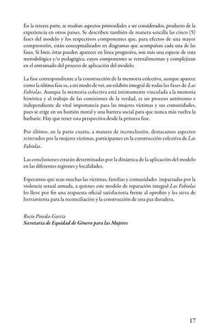 17
En la tercera parte, se resaltan aspectos primordiales a ser considerados, producto de la
experiencia en otros países. Se describen también de manera sencilla las cinco (5)
fases del modelo y los respectivos componentes que, para efectos de una mayor
comprensión, están conceptualizados en diagramas que acompañan cada una de las
fases. Si bien, éstas pueden aparecer en línea progresiva, son más una especie de ruta
metodológica y/o pedagógica, cuyos componentes se retroalimentan y complejizan
en el entramado del proceso de aplicación del modelo.
La fase correspondiente a la construcción de la memoria colectiva, aunque aparece
como la última fase es, a mi modo de ver, un eslabón integral de todas las fases de Las
Fabiolas. Aunque la memoria colectiva está íntimamente vinculada a la memoria
histórica y al trabajo de las comisiones de la verdad, es un proceso autónomo e
independiente de vital importancia para las mujeres víctimas y sus comunidades,
pues se erige en un bastión moral y una barrera social para que nunca más vuelva la
barbarie. Hay que tener esta perspectiva desde la primera fase.
Por último, en la parte cuarta, a manera de inconclusión, destacamos aspectos
reiterados por la mujeres víctimas, participantes en la construcción colectiva de Las
Fabiolas.
Las conclusiones estarán determinadas por la dinámica de la aplicación del modelo
en las diferentes regiones y localidades.
Esperamos que sean muchas las víctimas, familias y comunidades impactadas por la
violencia sexual armada, a quienes este modelo de reparación integral Las Fabiolas
les lleve por fin una respuesta oficial satisfactoria frente al oprobio y les sirva de
herramienta para la reconciliación y la construcción de una paz duradera.
Rocío Pineda-García
Secretaria de Equidad de Género para las Mujeres
 