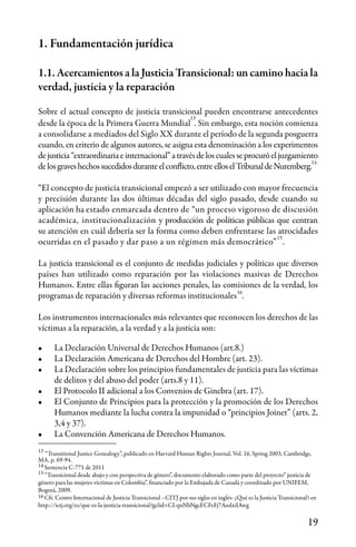 19
1. Fundamentación jurídica
1.1. Acercamientos a la Justicia Transicional: un camino hacia la
verdad, justicia y la reparación
Sobre el actual concepto de justicia transicional pueden encontrarse antecedentes
desde la época de la Primera Guerra Mundial . Sin embargo, esta noción comienza
a consolidarse a mediados del Siglo XX durante el período de la segunda posguerra
cuando, en criterio de algunos autores, se asigna esta denominación a los experimentos
dejusticia“extraordinariaeinternacional”atravésdeloscualesseprocuróeljuzgamiento
delosgraveshechossucedidosduranteelconflicto,entreelloselTribunaldeNuremberg.
“El concepto de justicia transicional empezó a ser utilizado con mayor frecuencia
y precisión durante las dos últimas décadas del siglo pasado, desde cuando su
aplicación ha estado enmarcada dentro de “un proceso vigoroso de discusión
académica, institucionalización y producción de políticas públicas que centran
su atención en cuál debería ser la forma como deben enfrentarse las atrocidades
ocurridas en el pasado y dar paso a un régimen más democrático” .
La justicia transicional es el conjunto de medidas judiciales y políticas que diversos
países han utilizado como reparación por las violaciones masivas de Derechos
Humanos. Entre ellas figuran las acciones penales, las comisiones de la verdad, los
programas de reparación y diversas reformas institucionales .
Los instrumentos internacionales más relevantes que reconocen los derechos de las
víctimas a la reparación, a la verdad y a la justicia son:
•	 La Declaración Universal de Derechos Humanos (art.8.)
•	 La Declaración Americana de Derechos del Hombre (art. 23).
•	 La Declaración sobre los principios fundamentales de justicia para las víctimas
de delitos y del abuso del poder (arts.8 y 11).
•	 El Protocolo II adicional a los Convenios de Ginebra (art. 17).
•	 El Conjunto de Principios para la protección y la promoción de los Derechos
Humanos mediante la lucha contra la impunidad o “principios Joinet” (arts. 2,
3,4 y 37).
•	 La Convención Americana de Derechos Humanos.
“Transitional Justice Genealogy”, publicado en Harvard Human Rights Journal, Vol. 16, Spring 2003, Cambridge,
MA, p. 69-94.
Sentencia C-771 de 2011
“Transicional desde abajo y con perspectiva de género”, documento elaborado como parte del proyecto” justicia de
género para las mujeres víctimas en Colombia”, financiado por la Embajada de Canadá y coordinado por UNIFEM,
Bogotá, 2009.
Cfr. Centro Internacional de Justicia Transicional –CITJ por sus siglas en inglés- ¿Qué es la Justicia Transicional? en
http://ictj.org/es/que-es-la-justicia-transicional?gclid=CI-qnNbNgcECFeFj7AodxiIAwg
13
14
15
16
13
14
15
16
 