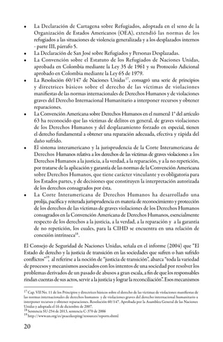 20
•	 La Declaración de Cartagena sobre Refugiados, adoptada en el seno de la
Organización de Estados Americanos (OEA), extendió las normas de los
refugiados a las situaciones de violencia generalizada y a los desplazados internos
- parte III, párrafo 5.
•	 La Declaración de San José sobre Refugiados y Personas Desplazadas.
•	 La Convención sobre el Estatuto de los Refugiados de Naciones Unidas,
aprobada en Colombia mediante la Ley 35 de 1961 y su Protocolo Adicional
aprobado en Colombia mediante la Ley 65 de 1979.
•	 La Resolución 60/147 de Naciones Unidas , consagró una serie de principios
y directrices básicos sobre el derecho de las víctimas de violaciones
manifiestas de las normas internacionales de Derechos Humanos y de violaciones
graves del Derecho Internacional Humanitario a interponer recursos y obtener
reparaciones.
•	 La Convención Americana sobre Derechos Humanos en el numeral 1° del artículo
63 ha reconocido que las víctimas de delitos en general, de graves violaciones
de los Derechos Humanos y del desplazamiento forzado en especial, tienen
el derecho fundamental a obtener una reparación adecuada, efectiva y rápida del
daño sufrido.
•	 El sistema interamericano y la jurisprudencia de la Corte Interamericana de
Derechos Humanos relativa a los derechos de las víctimas de graves violaciones a los
Derechos Humanos a la justicia, a la verdad, a la reparación, y a la no repetición,
por tratarse de la aplicación y garantía de las normas de la Convención Americana
sobre Derechos Humanos, que tiene carácter vinculante y es obligatoria para
los Estados partes, y de decisiones que constituyen la interpretación autorizada
de los derechos consagrados por ésta.
•	 La Corte Interamericana de Derechos Humanos ha desarrollado una
prolija, pacífica y reiterada jurisprudencia en materia de reconocimiento y protección
de los derechos de las víctimas de graves violaciones de los Derechos Humanos
consagrados en la Convención Americana de Derechos Humanos, esencialmente
respecto de los derechos a la justicia, a la verdad, a la reparación y a la garantía
de no repetición, los cuales, para la CIHD se encuentra en una relación de
conexión intrínseca .
El Consejo de Seguridad de Naciones Unidas, señala en el informe (2004) que “El
Estado de derecho y la justicia de transición en las sociedades que sufren o han sufrido
conflictos” , al referirse a la noción de “justicia de transición”, abarca “toda la variedad
de procesos y mecanismos asociados con los intentos de una sociedad por resolver los
problemas derivados de un pasado de abusos a gran escala,afindequelosresponsables
rindancuentasdesusactos,serviralajusticia ylograrlareconciliación”.Esosmecanismos
17
Cap. VII No. 11 de los Principios y directrices básicos sobre el derecho de las víctimas de violaciones manifiestas de
las normas internacionales de derechos humanos y de violaciones graves del derecho internacional humanitario a
interponer recursos y obtener reparaciones. Resolución 60/147. Aprobada por la Asamblea General de las Naciones
Unidas y adoptada el 16 de diciembre de 2007.
Sentencia SU-254 de 2013, sentencia C-370 de 2006
http://www.un.org/es/peacekeeping/resources/reports.shtml
17
18
19
18
19
 