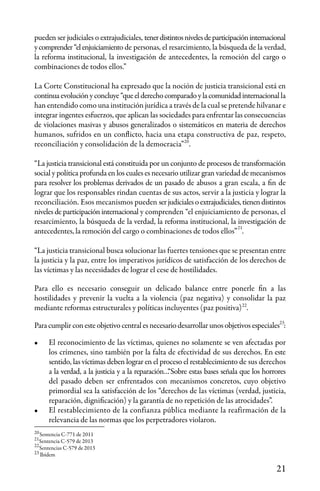 21
22
21
20
pueden ser judiciales o extrajudiciales, tenerdistintosnivelesdeparticipacióninternacional
ycomprender“elenjuiciamiento de personas, el resarcimiento, la búsqueda de la verdad,
la reforma institucional, la investigación de antecedentes, la remoción del cargo o
combinaciones de todos ellos.”
La Corte Constitucional ha expresado que la noción de justicia transicional está en
continuaevoluciónyconcluye“queelderechocomparadoylacomunidadinternacionalla
han entendido como una institución jurídica a través de la cual se pretende hilvanar e
integrar ingentes esfuerzos, que aplican las sociedades para enfrentar las consecuencias
de violaciones masivas y abusos generalizados o sistemáticos en materia de derechos
humanos, sufridos en un conflicto, hacia una etapa constructiva de paz, respeto,
reconciliación y consolidación de la democracia” .
“La justicia transicional está constituida por un conjunto de procesos de transformación
social y política profunda en los cuales es necesario utilizar gran variedad de mecanismos
para resolver los problemas derivados de un pasado de abusos a gran escala, a fin de
lograr que los responsables rindan cuentas de sus actos, servir a la justicia y lograr la
reconciliación. Esos mecanismos pueden serjudicialesoextrajudiciales,tienendistintos
niveles de participación internacional y comprenden “el enjuiciamiento de personas, el
resarcimiento, la búsqueda de la verdad, la reforma institucional, la investigación de
antecedentes, la remoción del cargo o combinaciones de todos ellos” .
“La justicia transicional busca solucionar las fuertes tensiones que se presentan entre
la justicia y la paz, entre los imperativos jurídicos de satisfacción de los derechos de
las víctimas y las necesidades de lograr el cese de hostilidades.
Para ello es necesario conseguir un delicado balance entre ponerle fin a las
hostilidades y prevenir la vuelta a la violencia (paz negativa) y consolidar la paz
mediante reformas estructurales y políticas incluyentes (paz positiva) .
Para cumplir con este objetivo central es necesario desarrollar unos objetivos especiales :
•	 El reconocimiento de las víctimas, quienes no solamente se ven afectadas por
los crímenes, sino también por la falta de efectividad de sus derechos. En este
sentido, las víctimas deben lograr en el proceso el restablecimiento de sus derechos
a la verdad, a la justicia y a la reparación…“Sobre estas bases señala que los horrores
del pasado deben ser enfrentados con mecanismos concretos, cuyo objetivo
primordial sea la satisfacción de los “derechos de las víctimas (verdad, justicia,
reparación, dignificación) y la garantía de no repetición de las atrocidades”.
•	 El restablecimiento de la confianza pública mediante la reafirmación de la
relevancia de las normas que los perpetradores violaron.
20
23
21
22
23
Sentencia C-771 de 2011
Sentencia C-579 de 2013
Sentencias C-579 de 2013
Ibídem
 