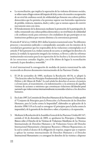 22
•	 La reconciliación, que implica la superación de las violentas divisiones sociales,
serefieretantoallogroexitosodelimperiodelaleycomoalacreaciónorecuperación
de un nivel de confianza social, de solidaridad que fomente una cultura política
democrática que les permita a las personas superar esas horrendas experiencias
de pérdida, violencia, injusticia, duelo y odio y que se sientan capaces de convivir
nuevamente unos con otros.
•	 El fortalecimiento de la democracia mediante la promoción de la participación de
todos, restaurando una cultura política democrática y un nivel básico de solidaridad
y de confianza social, para convencer a los ciudadanos de que participen en sus
instituciones políticas por razones distintas a la conveniencia personal.
El artículo 8° de la Ley 1448 de 2011 define la justicia transicional como “los diferentes
procesos y mecanismos judiciales o extrajudiciales asociados con los intentos de la
sociedad por garantizar que los responsables de las violaciones contempladas en el
artículo 3º de la presente Ley, rindan cuentas de sus actos, se satisfagan los derechos a la
justicia, la verdad y la reparación integral a las víctimas, se lleven a cabo las reformas
institucionales necesarias para la no repetición de los hechos y la desarticulación
de las estructuras armadas ilegales, con el fin último de lograr la reconciliación
nacional y la paz duradera y sostenible.”
A nivel internacional la consagración de medidas de justicia transicional ha sido
reconocida en diversos documentos internacionales de las Naciones Unidas:
1.	 El 29 de noviembre de 1985, mediante la Resolución 40/34, se adoptó la
“Declaración sobre los Principios Fundamentales de Justicia para las Víctimas de
Delitos y del Abuso de Poder”, la cual señala los derechos al acceso a la justicia
y al trato justo, al resarcimiento, a la indemnización y a la asistencia de aquellas
víctimas de acciones u omisiones que constituyan violaciones del derecho penal
nacionaloqueviolennormasinternacionalmentereconocidas relativas a los derechos
humanos.
2.	 Enelaño1997,laComisióndeDerechosHumanosdelasNacionesUnidasaprobó
el “Conjunto de Principios para la Protección y la Promoción de los Derechos
Humanos, para la Lucha contra la Impunidad”, elaborados en aplicación de la
decisión 1996/119 en la cual se consagran 42 principios para la lucha contra la
impunidad y de la garantía de los derechos a saber, a la justicia y a la reparación.
3.	 MediantelaResolucióndelaAsambleaGeneraldelasNacionesUnidas60/147,
emitida el 16 de diciembre de 2005, se aprobaron los Principios y Directrices
Básicos sobre el Derecho de las Víctimas de Violaciones Manifiestas de las Normas
Internacionales de Derechos Humanos y de Violaciones Graves del Derecho
Internacional Humanitario a Interponer Recursos y Obtener Reparaciones, en
la cual se señala el alcance de la obligación de respetar, asegurar que se respeten
y aplicar las normas internacionales de Derechos Humanos y el Derecho
Internacional Humanitario y se consagran los derechos de las víctimas a disponer
 