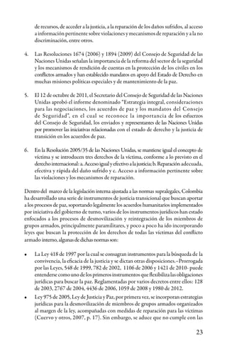 23
de recursos, de acceder a la justicia, a la reparación de los daños sufridos, al acceso
a información pertinente sobre violaciones y mecanismos de reparación y a la no
discriminación, entre otros.
4.	 Las Resoluciones 1674 (2006) y 1894 (2009) del Consejo de Seguridad de las
Naciones Unidas señalan la importancia de la reforma del sector de la seguridad
y los mecanismos de rendición de cuentas en la protección de los civiles en los
conflictos armados y han establecido mandatos en apoyo del Estado de Derecho en
muchas misiones políticas especiales y de mantenimiento de la paz.
5.	 El 12 de octubre de 2011, el Secretario del Consejo de Seguridad de las Naciones
Unidas aprobó el informe denominado “Estrategia integral, consideraciones
para las negociaciones, los acuerdos de paz y los mandatos del Consejo
de Seguridad”, en el cual se reconoce la importancia de los esfuerzos
del Consejo de Seguridad, los enviados y representantes de las Naciones Unidas
por promover las iniciativas relacionadas con el estado de derecho y la justicia de
transición en los acuerdos de paz.
	
6.	 En la Resolución 2005/35 de las Naciones Unidas, se mantiene igual el concepto de
víctima y se introducen tres derechos de la víctima, conforme a lo previsto en el
derechointernacional:a.Accesoigualyefectivoalajusticia;b.Reparación adecuada,
efectiva y rápida del daño sufrido y c. Acceso a información pertinente sobre
las violaciones y los mecanismos de reparación.
Dentro del marco de la legislación interna ajustada a las normas supralegales, Colombia
ha desarrollado una serie de instrumentos de justicia transicional que buscan aportar
a los procesos de paz, soportando legalmente los acuerdos humanitarios implementados
por iniciativa del gobierno de turno, varios de los instrumentos jurídicos han estado
enfocados a los procesos de desmovilización y reintegración de los miembros de
grupos armados, principalmente paramilitares, y poco a poco ha ido incorporando
leyes que buscan la protección de los derechos de todas las víctimas del conflicto
armado interno,algunasdedichasnormasson:
•	 La Ley 418 de 1997 por la cual se consagran instrumentos para la búsqueda de la
convivencia, la eficacia de la justicia y se dictan otras disposiciones.–Prorrogada
por las Leyes, 548 de 1999, 782 de 2002, 1106 de 2006 y 1421 de 2010- puede
entendersecomounodelosprimerosinstrumentosqueflexibilizalasobligaciones
jurídicas para buscar la paz. Reglamentadas por varios decretos entre ellos: 128
de 2003, 2767 de 2004, 4436 de 2006, 1059 de 2008 y 1980 de 2012.
•	 Ley 975 de 2005, Ley de Justicia y Paz, por primera vez, se incorporan estrategias
jurídicas para la desmovilización de miembros de grupos armados organizados
al margen de la ley, acompañadas con medidas de reparación para las víctimas
(Cuervo y otros, 2007, p. 17). Sin embargo, se aduce que no cumple con las
 