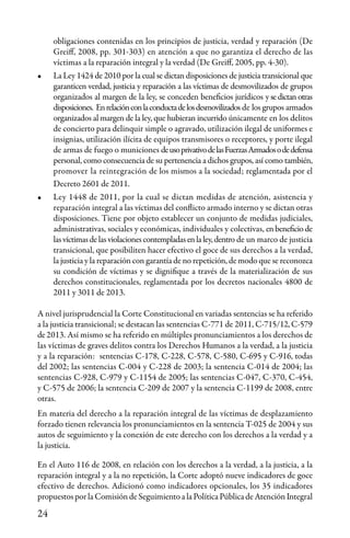 24
obligaciones contenidas en los principios de justicia, verdad y reparación (De
Greiff, 2008, pp. 301-303) en atención a que no garantiza el derecho de las
víctimas a la reparación integral y la verdad (De Greiff, 2005, pp. 4-30).
•	 La Ley 1424 de 2010 por la cual se dictan disposiciones de justicia transicional que
garanticen verdad, justicia y reparación a las víctimas de desmovilizados de grupos
organizados al margen de la ley, se conceden beneficios jurídicos y se dictan otras
disposiciones. Enrelaciónconlaconductadelosdesmovilizados de los grupos armados
organizados al margen de la ley, que hubieran incurrido únicamente en los delitos
de concierto para delinquir simple o agravado, utilización ilegal de uniformes e
insignias, utilización ilícita de equipos transmisores o receptores, y porte ilegal
de armas de fuego o municiones deusoprivativodelasFuerzasArmadosodedefensa
personal, como consecuencia de su pertenencia a dichos grupos, así como también,
promover la reintegración de los mismos a la sociedad; reglamentada por el
Decreto 2601 de 2011.
•	 Ley 1448 de 2011, por la cual se dictan medidas de atención, asistencia y
reparación integral a las víctimas del conflicto armado interno y se dictan otras
disposiciones. Tiene por objeto establecer un conjunto de medidas judiciales,
administrativas, sociales y económicas, individuales y colectivas, en beneficio de
lasvíctimasdelasviolacionescontempladasenlaley,dentro de un marco de justicia
transicional, que posibiliten hacer efectivo el goce de sus derechos a la verdad,
la justicia y la reparación con garantía de no repetición, de modo que se reconozca
su condición de víctimas y se dignifique a través de la materialización de sus
derechos constitucionales, reglamentada por los decretos nacionales 4800 de
2011 y 3011 de 2013.
A nivel jurisprudencial la Corte Constitucional en variadas sentencias se ha referido
a la justicia transicional; se destacan las sentencias C-771 de 2011, C-715/12, C-579
de2013. Así mismo se ha referido en múltiples pronunciamientos a los derechos de
las víctimas de graves delitos contra los Derechos Humanos a la verdad, a la justicia
y a la reparación: sentencias C-178, C-228, C-578, C-580, C-695 y C-916, todas
del 2002; las sentencias C-004 y C-228 de 2003; la sentencia C-014 de 2004; las
sentencias C-928, C-979 y C-1154 de 2005; las sentencias C-047, C-370, C-454,
y C-575 de 2006; la sentencia C-209 de 2007 y la sentencia C-1199 de 2008, entre
otras.
En materia del derecho a la reparación integral de las víctimas de desplazamiento
forzado tienen relevancia los pronunciamientos en la sentencia T-025 de 2004 y sus
autos de seguimiento y la conexión de este derecho con los derechos a la verdad y a
la justicia.
En el Auto 116 de 2008, en relación con los derechos a la verdad, a la justicia, a la
reparación integral y a la no repetición, la Corte adoptó nueve indicadores de goce
efectivo de derechos. Adicionó como indicadores opcionales, los 35 indicadores
propuestos por la Comisión de Seguimiento a la Política Pública de Atención Integral
 