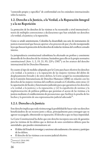 26
“contenido propio y específico” de conformidad con los estándares internacionales
sobre la materia.
1.2. Derecho a la Justicia, a la Verdad, a la Reparación Integral
y a la no Repetición
La protección de los derechos de las víctimas se ha reconocido a nivel internacional a
través de múltiples convenciones y declaraciones que han señalado sus derechos
a la verdad, a la justicia y a la reparación.
Como se señaló anteriormente, Colombia ha desarrollado una serie de instrumentos de
justicia transicional que buscan aportar a los procesos de paz y ha ido incorporando
leyesquebuscanlaproteccióndelosderechosdetodaslasvíctimas del conflicto armado
interno.
La jurisprudencia constitucional colombiana ha efectuado un profuso y consistente
desarrollo de los derechos de las víctimas, basándose para ello en la propia normativa
constitucional (Arts. 1, 2, 15, 21, 93, 229 y 250) y en los avances del derecho
internacional de los Derechos Humanos.
En cuanto al tipo de medidas adoptadas por la Corte para hacer efectivos los derechos
a la verdad, a la justicia y a la reparación de las mujeres víctimas del delito de
desplazamiento forzado y de otros delitos, la Corte acogió las recomendaciones
de la Comisión Interamericana de Derechos Humanos (2006) en relación con los
derechos de las mujeres víctimas del conflicto armado en Colombia, entre otras: (i)
la capacitación de fiscales y funcionarios judiciales para que garanticen los derechos
a la verdad, a la justicia y a la reparación; y (ii) la expedición de normas y la
implementación de políticas públicas que permitan el acceso de las víctimas a la
justicia mediante el establecimiento de presunciones que faciliten la prueba de los
hechos y la provisión de una representación judicial adecuada .
1.2.1. Derecho a la Justicia
Estederechoimplicaquetodavíctimatengalaposibilidaddehacervalersusderechos
beneficiándose de un recurso justo y eficaz, principalmente para conseguir que su
agresor sea juzgado, obteniendo su reparación. El derecho a que no haya impunidad.
La Corte Constitucional ha dicho que este derecho incorpora una serie de garantías
para las víctimas de los delitos que se derivan de unos correlativos deberes para las
autoridades, que pueden sistematizarse así:
•	 El deber del Estado de investigar y sancionar adecuadamente a los autores y partícipes
de los delitos.
•	 El derecho de las víctimas a un recurso judicial efectivo.
25
25
26
26
Sentencia C-228 de 2002
Auto 092 de 2008
 