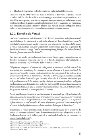 27
•	 El deber de respetar en todos los juicios las reglas del debido proceso.
Las Leyes 975 de 2005 y 1448 de 2011 al referirse al derecho a la Justicia señalan
el deber del Estado de realizar una investigación efectiva que conduzca a la
identificación, captura y sanción de las personas responsables por delitos cometidos
por los miembros de grupos armados al margen de la ley; asegurar a las víctimas de
esas conductas el acceso a recursos eficaces que reparen el daño infligido y tomar
todas las medidas destinadas a evitar la repetición de tales violaciones.
1.2.2. Derecho a la Verdad
La Corte Constitucional en la Sentencia C-282 de 2002, reiterada en múltiples ocasiones ,
ha señalado que las víctimas tienen derecho a la verdad, la cual es definida como “la
posibilidad de conocer lo que sucedió y en buscar una coincidencia entre la verdad procesal y
la verdad real”. En todo caso, esta Corporación ha reconocido que para la garantía del
derecho a la verdad se exige “revelar de manera plena y fidedigna los hechos dentro de
los cuales fueron cometidos los delitos” .
Este derecho resulta particularmente importante frente a graves violaciones de los
derechos humanos y comporta a su vez (i) el derecho inalienable a la verdad; (ii) el
deber de recordar y (iii) el derecho de las víctimas a saber :
“El primero, comporta el derecho de cada pueblo a conocer la verdad acerca de los
acontecimientos sucedidos y las circunstancias que llevaron a la perpetración de los
crímenes. El segundo, consiste en el conocimiento por un pueblo de la historia de su
opresión como parte de su patrimonio, y por ello se deben adoptar medidas adecuadas
en aras del deber de recordar que incumbe al estado. Y el tercero, determina que,
independientemente de las acciones que las víctimas, así como sus familiares o allegados
puedan entablar ante la justicia, tiene el derecho imprescriptible a conocer la verdad, acerca
de las circunstancias en que se cometieron las violaciones, y en caso de fallecimiento o
desaparición acerca de la suerte que corrió la víctima.
Enestesentido,lajurisprudenciaconstitucionalhadeterminadoqueelderechodeacceder
a la verdad, implica que las personas tienen derecho a conocer qué fue lo que realmente
sucedió en su caso. La dignidad humana de una persona se ve afectada si se le priva de
información que es vital para ella. El acceso a la verdad aparece así íntimamente ligado
al respeto de la dignidad humana, a la memoria y a la imagen de la víctima .
El derecho a la verdad presenta así una dimensión colectiva cuyo fin es “preservar del
olvido a la memoria colectiva”, y una dimensión individual cuya efectividad se realiza
fundamentalmente en el ámbito judicial, a través del derecho de las víctimas a un
recurso judicial efectivo .
Sentencia de la Corte Constitucional C-004 de 2003
Sentencia C-370 de 2006, M.P.: Manuel José Cepeda Espinosa,
Sentencia de la Corte Constitucional C-004 de 2003
Sentencias T- 443 de 1994, MP. Eduardo Cifuentes Muñoz; C- 293 de 1995, MP, Carlos Gaviria Díaz.
Sentencia C-936 de 2010
28
27
29
30
31
27
28
29
30
31
 