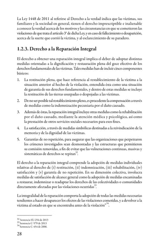 28
33
34
La Ley 1448 de 2011 al referirse al Derecho a la verdad indica que las víctimas, sus
familiares y la sociedad en general, tienen el derecho imprescriptible e inalienable
a conocer la verdad acerca de los motivos y las circunstancias en que se cometieron las
violacionesdequetrataelartículo3°dedichaLey,yencasodefallecimientoodesaparición,
acerca de la suerte que corrió la víctima, y al esclarecimiento de su paradero.
1.2.3. Derecho a la Reparación Integral
El derecho a obtener una reparación integral implica el deber de adoptar distintas
medidas orientadas a la dignificación y restauración plena del goce efectivo de los
derechosfundamentalesdelasvíctimas.Talesmedidashandeincluircincocomponentes
básicos:
1.	 La restitución plena, que hace referencia al restablecimiento de la víctima a la
situación anterior al hecho de la violación, entendida ésta como una situación
de garantía de sus derechos fundamentales, y dentro de estas medidas se incluye
la restitución de las tierras usurpadas o despojadas a las víctimas.
2.	 Denoserposibletalrestablecimientopleno,esprocedentelacompensacióna través
de medidas como la indemnización pecuniaria por el daño causado.
3.	 Ademásdeéstas,lareparaciónintegralincluyeotrasmedidascomolarehabilitación
por el daño causado, mediante la atención médica y psicológica, así como
la prestación de otros servicios sociales necesarios para esos fines.
4.	 La satisfacción, a través de medidas simbólicas destinadas a la reivindicación de la
memoria y de la dignidad de las víctimas.
5.	 Garantías de no repetición, para asegurar que las organizaciones que perpetraron
los crímenes investigados sean desmontadas y las estructuras que permitieron
su comisión removidas, a fin de evitar que las vulneraciones continuas, masivas y
sistemáticas de derechos se repitan .
El derecho a la reparación integral comprende la adopción de medidas individuales
relativas al derecho de (i) restitución, (ii) indemnización, (iii) rehabilitación, (iv)
satisfacción y (v) garantía de no repetición. En su dimensión colectiva, involucra
medidas de satisfacción de alcance general como la adopción de medidas encaminadas
a restaurar, indemnizar o readaptar los derechos de las colectividades o comunidades
directamente afectadas por las violaciones ocurridas .
La integralidad de la reparación comporta la adopción de todas las medidas necesarias
tendientes a hacer desaparecer los efectos de las violaciones cometidas, y a devolver a la
víctima al estado en que se encontraba antes de la violación” .
32
Sentencia SU-254 de 2013
Sentencia C-579 de 2013
Sentencia C-454 de 2006.
32
33
34
 